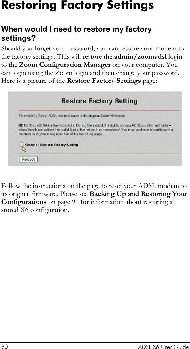  Restoring Factory Settings When would I need to restore my factory settings? Should you forget your password, you can restore your modem to the factory settings. This will restore the admin/zoomadsl login to the Zoom Configuration Manager on your computer. You can login using the Zoom login and then change your password. Here is a picture of the Restore Factory Settings page:   Follow the instructions on the page to reset your ADSL modem to its original firmware. Please see Backing Up and Restoring Your Configurations on page 91 for information about restoring a stored X6 configuration.   ADSL X6 User Guide 90 