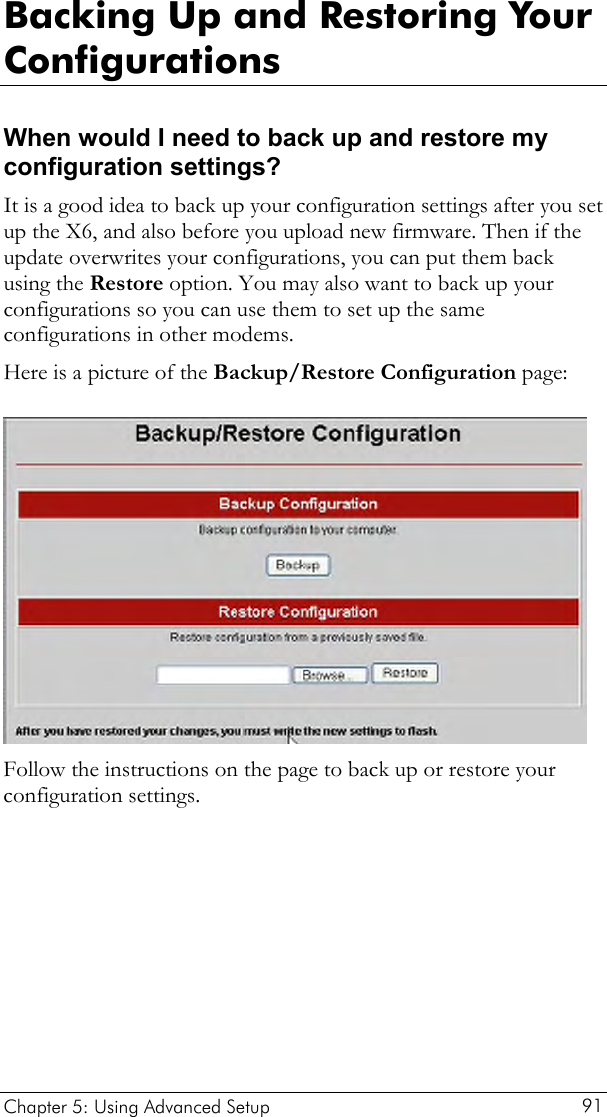  Backing Up and Restoring Your Configurations When would I need to back up and restore my configuration settings? It is a good idea to back up your configuration settings after you set up the X6, and also before you upload new firmware. Then if the update overwrites your configurations, you can put them back using the Restore option. You may also want to back up your configurations so you can use them to set up the same configurations in other modems.  Here is a picture of the Backup/Restore Configuration page:  Follow the instructions on the page to back up or restore your configuration settings.  Chapter 5: Using Advanced Setup     91 