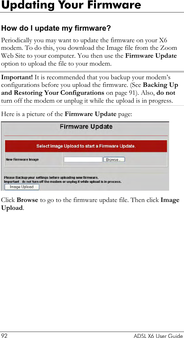  Updating Your Firmware How do I update my firmware? Periodically you may want to update the firmware on your X6 modem. To do this, you download the Image file from the Zoom Web Site to your computer. You then use the Firmware Update option to upload the file to your modem.  Important! It is recommended that you backup your modem’s configurations before you upload the firmware. (See Backing Up and Restoring Your Configurations on page 91). Also, do not turn off the modem or unplug it while the upload is in progress.  Here is a picture of the Firmware Update page:  Click Browse to go to the firmware update file. Then click Image Upload.     ADSL X6 User Guide 92 