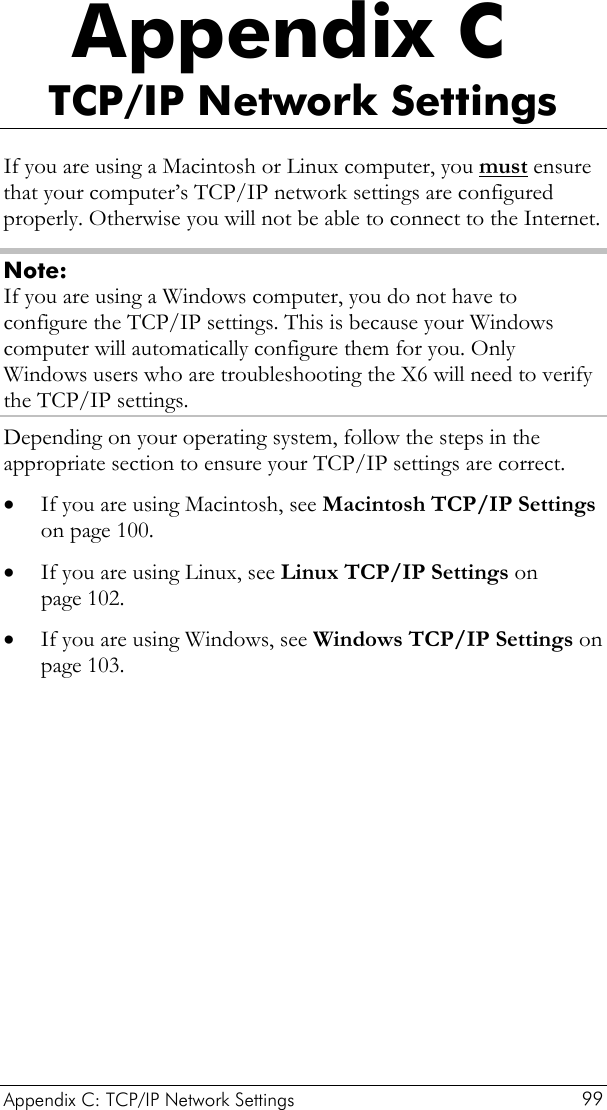  Appendix C: TCP/IP Network Settings  99 Appendix C TCP/IP Network Settings If you are using a Macintosh or Linux computer, you must ensure that your computer’s TCP/IP network settings are configured properly. Otherwise you will not be able to connect to the Internet.  Note: If you are using a Windows computer, you do not have to configure the TCP/IP settings. This is because your Windows computer will automatically configure them for you. Only Windows users who are troubleshooting the X6 will need to verify the TCP/IP settings. Depending on your operating system, follow the steps in the appropriate section to ensure your TCP/IP settings are correct. • • • If you are using Macintosh, see Macintosh TCP/IP Settings on page 100. If you are using Linux, see Linux TCP/IP Settings on page 102. If you are using Windows, see Windows TCP/IP Settings on page 103.  