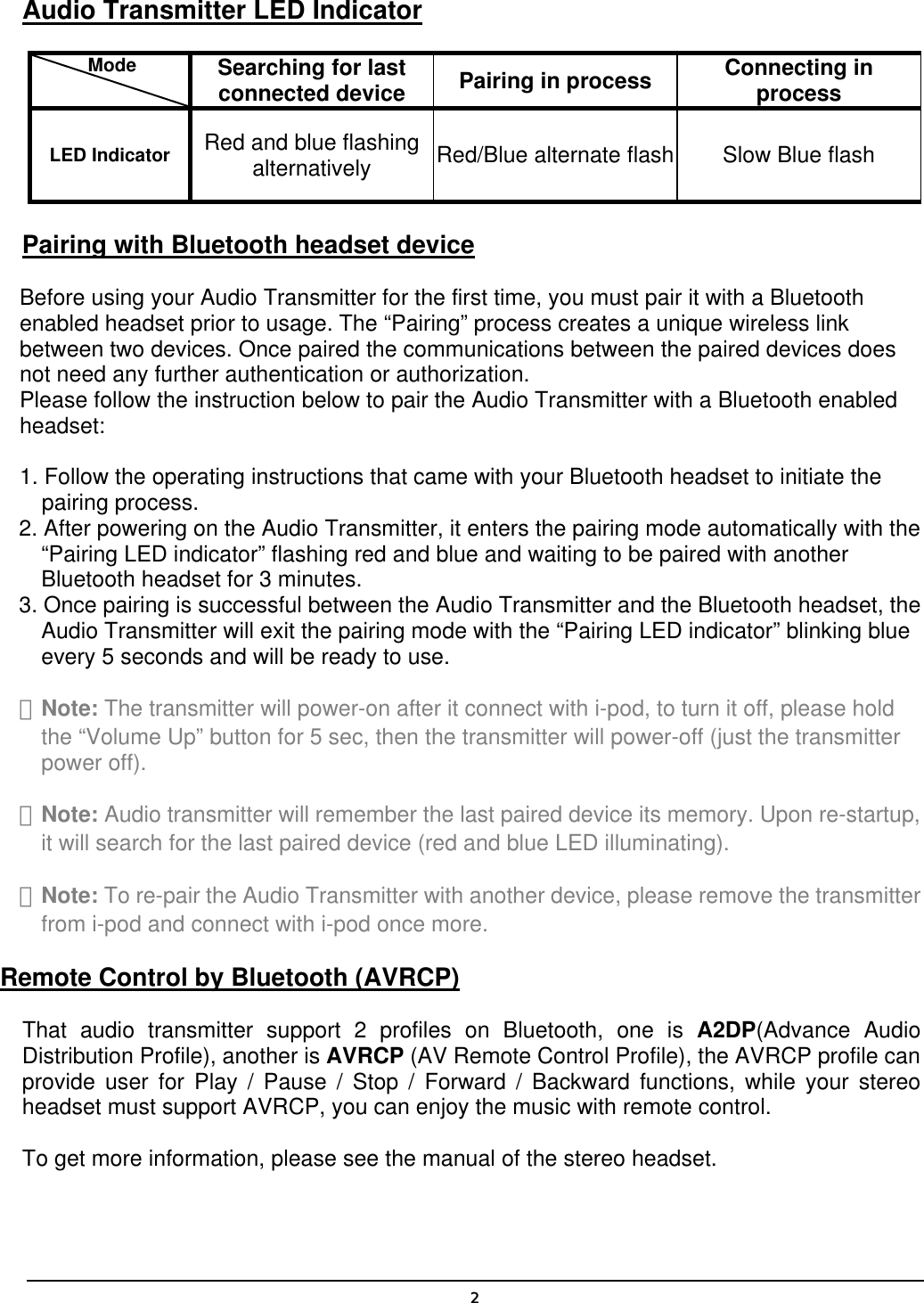  2Audio Transmitter LED Indicator       Mode    Searching for last connected device  Pairing in process  Connecting in process LED Indicator  Red and blue flashing alternatively  Red/Blue alternate flash  Slow Blue flash Pairing with Bluetooth headset device Before using your Audio Transmitter for the first time, you must pair it with a Bluetooth enabled headset prior to usage. The “Pairing” process creates a unique wireless link between two devices. Once paired the communications between the paired devices does not need any further authentication or authorization. Please follow the instruction below to pair the Audio Transmitter with a Bluetooth enabled headset:  1. Follow the operating instructions that came with your Bluetooth headset to initiate the pairing process. 2. After powering on the Audio Transmitter, it enters the pairing mode automatically with the “Pairing LED indicator” flashing red and blue and waiting to be paired with another Bluetooth headset for 3 minutes. 3. Once pairing is successful between the Audio Transmitter and the Bluetooth headset, the Audio Transmitter will exit the pairing mode with the “Pairing LED indicator” blinking blue every 5 seconds and will be ready to use. ＊Note: The transmitter will power-on after it connect with i-pod, to turn it off, please hold the “Volume Up” button for 5 sec, then the transmitter will power-off (just the transmitter power off). ＊Note: Audio transmitter will remember the last paired device its memory. Upon re-startup, it will search for the last paired device (red and blue LED illuminating). ＊Note: To re-pair the Audio Transmitter with another device, please remove the transmitter from i-pod and connect with i-pod once more. Remote Control by Bluetooth (AVRCP) That audio transmitter support 2 profiles on Bluetooth, one is A2DP(Advance Audio Distribution Profile), another is AVRCP (AV Remote Control Profile), the AVRCP profile can provide user for Play / Pause / Stop / Forward / Backward functions, while your stereo headset must support AVRCP, you can enjoy the music with remote control. To get more information, please see the manual of the stereo headset. 