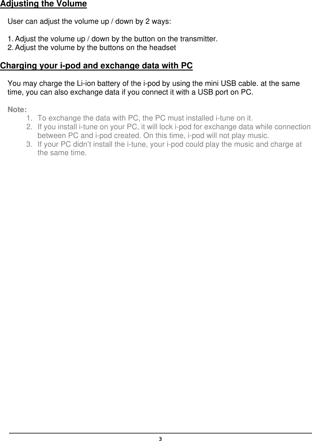  3Adjusting the Volume User can adjust the volume up / down by 2 ways: 1. Adjust the volume up / down by the button on the transmitter. 2. Adjust the volume by the buttons on the headset Charging your i-pod and exchange data with PC You may charge the Li-ion battery of the i-pod by using the mini USB cable. at the same time, you can also exchange data if you connect it with a USB port on PC.    Note:  1.  To exchange the data with PC, the PC must installed i-tune on it. 2.  If you install i-tune on your PC, it will lock i-pod for exchange data while connection between PC and i-pod created. On this time, i-pod will not play music. 3.  If your PC didn’t install the i-tune, your i-pod could play the music and charge at the same time.   