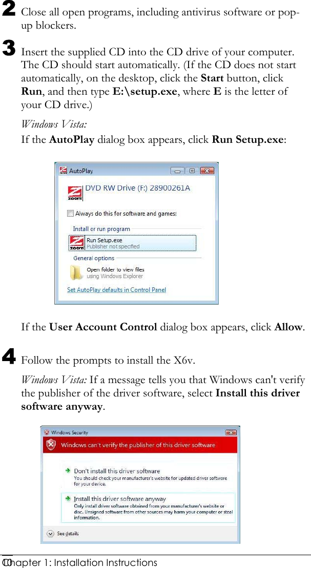  Chapter 1: Installation Instructions     102 Close all open programs, including antivirus software or pop-up blockers. 3 Insert the supplied CD into the CD drive of your computer. The CD should start automatically. (If the CD does not start automatically, on the desktop, click the Start button, click Run, and then type E:\setup.exe, where E is the letter of your CD drive.)  Windows Vista: If the AutoPlay dialog box appears, click Run Setup.exe:  If the User Account Control dialog box appears, click Allow. 4 Follow the prompts to install the X6v. Windows Vista: If a message tells you that Windows can&apos;t verify the publisher of the driver software, select Install this driver software anyway.  