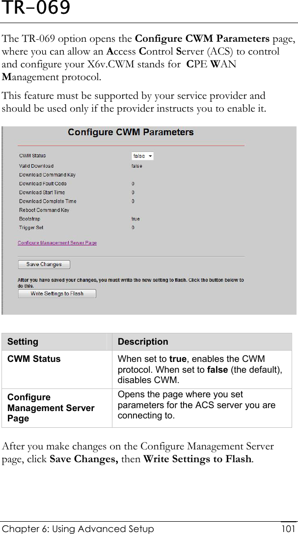  Chapter 6: Using Advanced Setup     101TR-069 The TR-069 option opens the Configure CWM Parameters page, where you can allow an Access Control Server (ACS) to control and configure your X6v.CWM stands for  CPE WAN Management protocol.  This feature must be supported by your service provider and should be used only if the provider instructs you to enable it.   Setting  Description CWM Status  When set to true, enables the CWM protocol. When set to false (the default), disables CWM.  Configure Management Server Page Opens the page where you set parameters for the ACS server you are connecting to. After you make changes on the Configure Management Server page, click Save Changes, then Write Settings to Flash. 