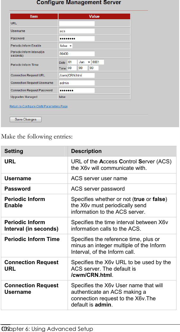  Chapter 6: Using Advanced Setup     102 Make the following entries: Setting  Description URL  URL of the Access Control Server (ACS) the X6v will communicate with. Username   ACS server user name Password  ACS server password Periodic Inform Enable Specifies whether or not (true or false) the X6v must periodically send information to the ACS server. Periodic Inform Interval (in seconds) Specifies the time interval between X6v information calls to the ACS. Periodic Inform Time  Specifies the reference time, plus or minus an integer multiple of the Inform Interval, of the Inform call. Connection Request URL Specifies the X6v URL to be used by the ACS server. The default is /cwm/CRN.html. Connection Request Username Specifies the X6v User name that will authenticate an ACS making a connection request to the X6v.The default is admin.  