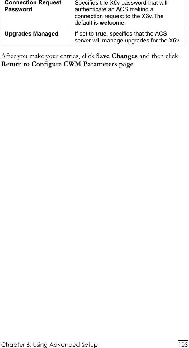  Chapter 6: Using Advanced Setup     103Connection Request Password Specifies the X6v password that will authenticate an ACS making a connection request to the X6v.The default is welcome. Upgrades Managed  If set to true, specifies that the ACS server will manage upgrades for the X6v. After you make your entries, click Save Changes and then click Return to Configure CWM Parameters page. 