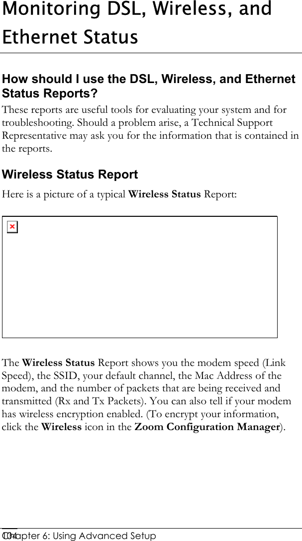  Chapter 6: Using Advanced Setup     104Monitoring DSL, Wireless, and Ethernet Status How should I use the DSL, Wireless, and Ethernet Status Reports?  These reports are useful tools for evaluating your system and for troubleshooting. Should a problem arise, a Technical Support Representative may ask you for the information that is contained in the reports.  Wireless Status Report Here is a picture of a typical Wireless Status Report:   The Wireless Status Report shows you the modem speed (Link Speed), the SSID, your default channel, the Mac Address of the modem, and the number of packets that are being received and transmitted (Rx and Tx Packets). You can also tell if your modem has wireless encryption enabled. (To encrypt your information, click the Wireless icon in the Zoom Configuration Manager).  