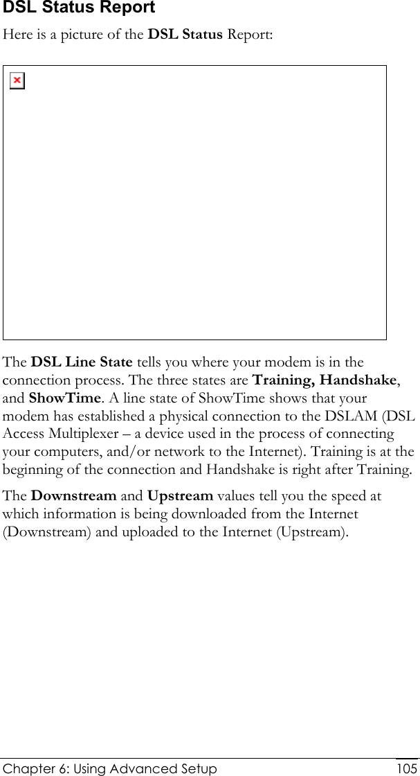  Chapter 6: Using Advanced Setup     105DSL Status Report Here is a picture of the DSL Status Report:  The DSL Line State tells you where your modem is in the connection process. The three states are Training, Handshake, and ShowTime. A line state of ShowTime shows that your modem has established a physical connection to the DSLAM (DSL Access Multiplexer – a device used in the process of connecting your computers, and/or network to the Internet). Training is at the beginning of the connection and Handshake is right after Training.  The Downstream and Upstream values tell you the speed at which information is being downloaded from the Internet (Downstream) and uploaded to the Internet (Upstream).  