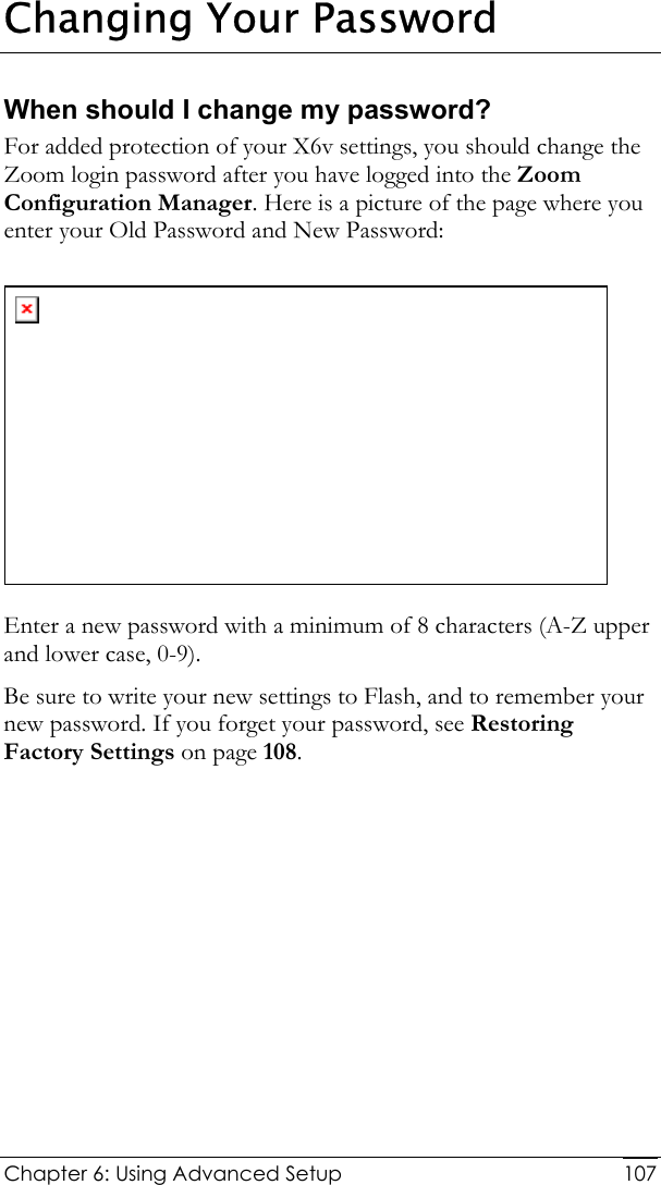  Chapter 6: Using Advanced Setup     107Changing Your Password When should I change my password?  For added protection of your X6v settings, you should change the Zoom login password after you have logged into the Zoom Configuration Manager. Here is a picture of the page where you enter your Old Password and New Password:   Enter a new password with a minimum of 8 characters (A-Z upper and lower case, 0-9). Be sure to write your new settings to Flash, and to remember your new password. If you forget your password, see Restoring Factory Settings on page 108. 