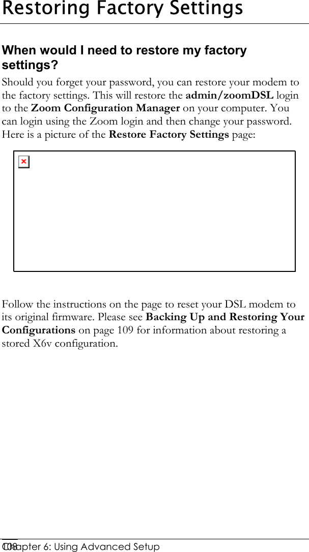  Chapter 6: Using Advanced Setup     108Restoring Factory Settings When would I need to restore my factory settings? Should you forget your password, you can restore your modem to the factory settings. This will restore the admin/zoomDSL login to the Zoom Configuration Manager on your computer. You can login using the Zoom login and then change your password. Here is a picture of the Restore Factory Settings page:   Follow the instructions on the page to reset your DSL modem to its original firmware. Please see Backing Up and Restoring Your Configurations on page 109 for information about restoring a stored X6v configuration. 