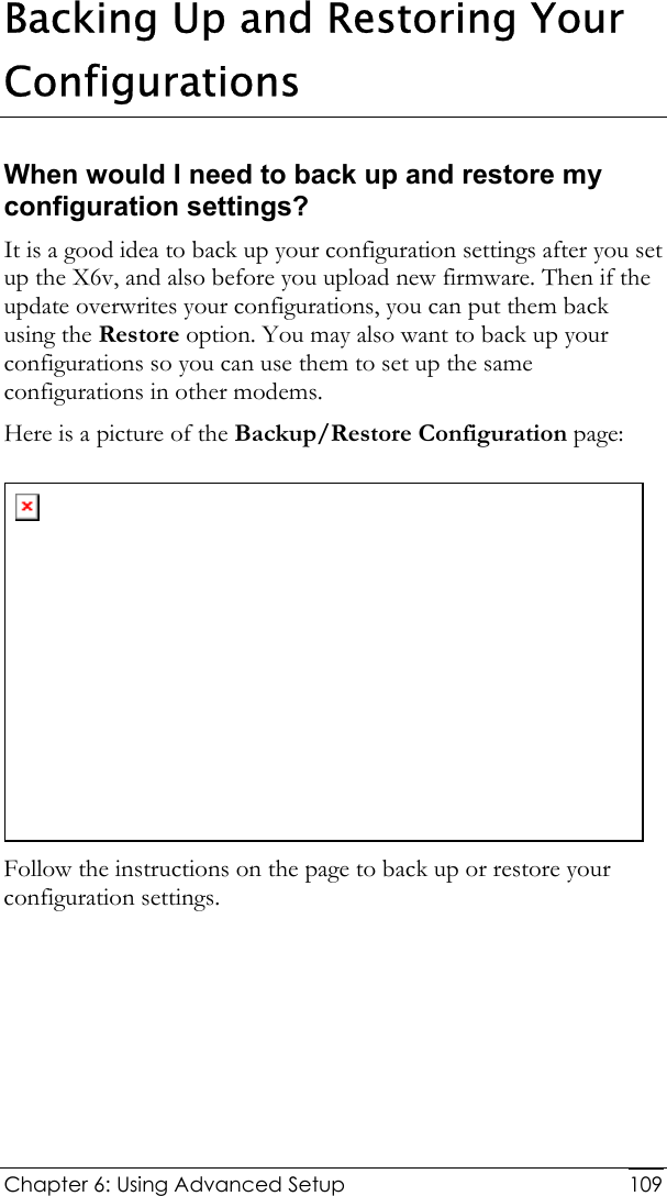  Chapter 6: Using Advanced Setup     109Backing Up and Restoring Your Configurations When would I need to back up and restore my configuration settings? It is a good idea to back up your configuration settings after you set up the X6v, and also before you upload new firmware. Then if the update overwrites your configurations, you can put them back using the Restore option. You may also want to back up your configurations so you can use them to set up the same configurations in other modems.  Here is a picture of the Backup/Restore Configuration page:  Follow the instructions on the page to back up or restore your configuration settings.  