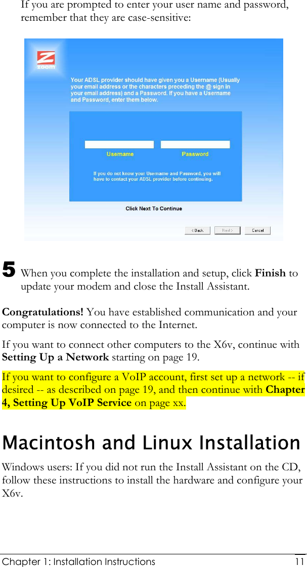  Chapter 1: Installation Instructions     11If you are prompted to enter your user name and password, remember that they are case-sensitive:  5 When you complete the installation and setup, click Finish to update your modem and close the Install Assistant. Congratulations! You have established communication and your computer is now connected to the Internet.  If you want to connect other computers to the X6v, continue with Setting Up a Network starting on page 19. If you want to configure a VoIP account, first set up a network -- if desired -- as described on page 19, and then continue with Chapter 4, Setting Up VoIP Service on page xx. Macintosh and Linux Installation Windows users: If you did not run the Install Assistant on the CD, follow these instructions to install the hardware and configure your X6v. 