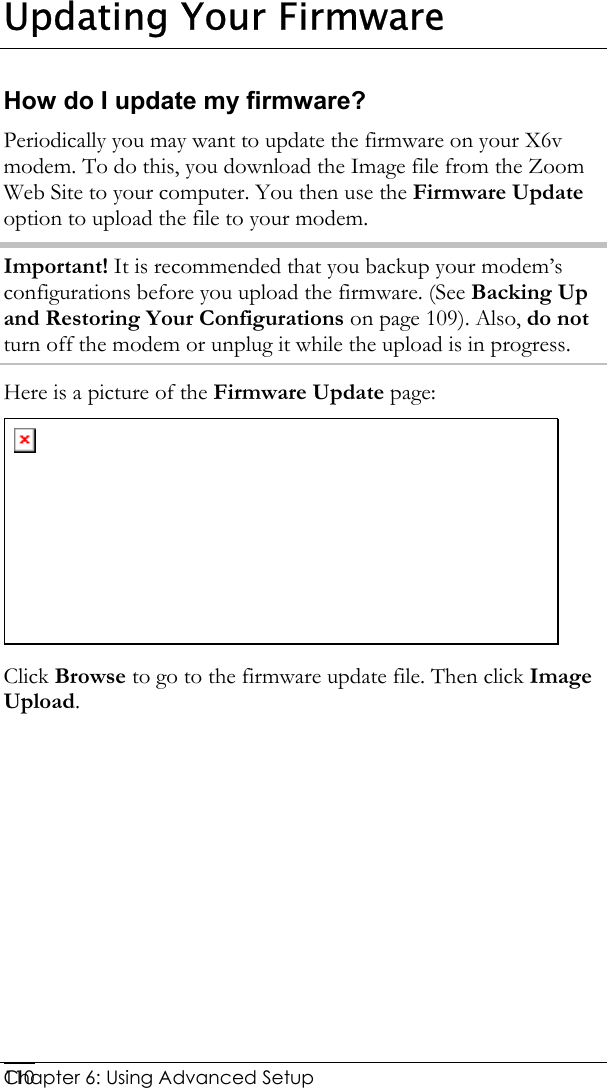  Chapter 6: Using Advanced Setup     110Updating Your Firmware How do I update my firmware? Periodically you may want to update the firmware on your X6v modem. To do this, you download the Image file from the Zoom Web Site to your computer. You then use the Firmware Update option to upload the file to your modem.  Important! It is recommended that you backup your modem’s configurations before you upload the firmware. (See Backing Up and Restoring Your Configurations on page 109). Also, do not turn off the modem or unplug it while the upload is in progress.  Here is a picture of the Firmware Update page:  Click Browse to go to the firmware update file. Then click Image Upload.   