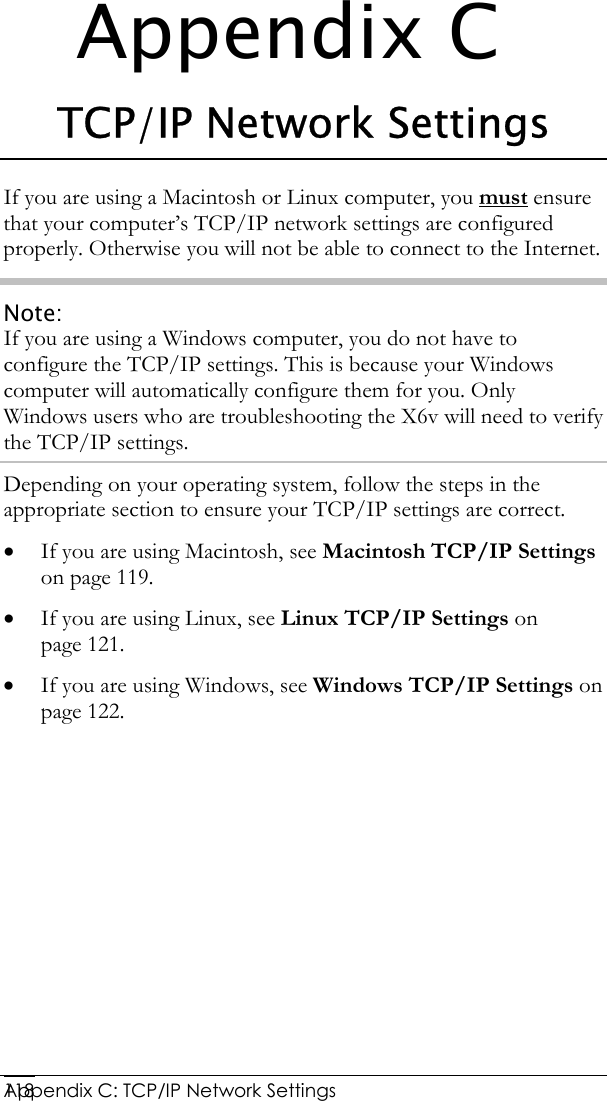  Appendix C: TCP/IP Network Settings 118Appendix C TCP/IP Network Settings If you are using a Macintosh or Linux computer, you must ensure that your computer’s TCP/IP network settings are configured properly. Otherwise you will not be able to connect to the Internet.  Note: If you are using a Windows computer, you do not have to configure the TCP/IP settings. This is because your Windows computer will automatically configure them for you. Only Windows users who are troubleshooting the X6v will need to verify the TCP/IP settings. Depending on your operating system, follow the steps in the appropriate section to ensure your TCP/IP settings are correct. • If you are using Macintosh, see Macintosh TCP/IP Settings on page 119. • If you are using Linux, see Linux TCP/IP Settings on page 121. • If you are using Windows, see Windows TCP/IP Settings on page 122.  