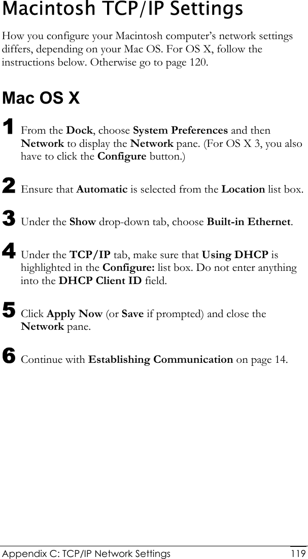  Appendix C: TCP/IP Network Settings  119Macintosh TCP/IP Settings How you configure your Macintosh computer’s network settings differs, depending on your Mac OS. For OS X, follow the instructions below. Otherwise go to page 120. Mac OS X 1 From the Dock, choose System Preferences and then Network to display the Network pane. (For OS X 3, you also have to click the Configure button.) 2 Ensure that Automatic is selected from the Location list box. 3 Under the Show drop-down tab, choose Built-in Ethernet. 4 Under the TCP/IP tab, make sure that Using DHCP is highlighted in the Configure: list box. Do not enter anything into the DHCP Client ID field. 5 Click Apply Now (or Save if prompted) and close the Network pane. 6 Continue with Establishing Communication on page 14. 