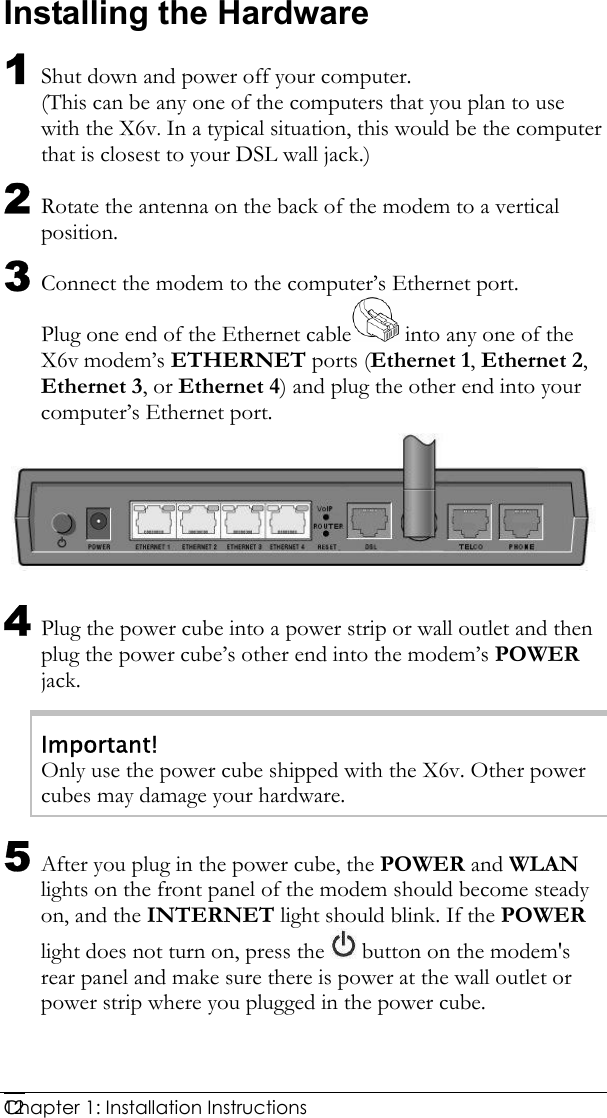  Chapter 1: Installation Instructions     12Installing the Hardware 1 Shut down and power off your computer. (This can be any one of the computers that you plan to use with the X6v. In a typical situation, this would be the computer that is closest to your DSL wall jack.) 2 Rotate the antenna on the back of the modem to a vertical position. 3 Connect the modem to the computer’s Ethernet port. Plug one end of the Ethernet cable  into any one of the X6v modem’s ETHERNET ports (Ethernet 1, Ethernet 2, Ethernet 3, or Ethernet 4) and plug the other end into your computer’s Ethernet port.  4 Plug the power cube into a power strip or wall outlet and then plug the power cube’s other end into the modem’s POWER jack. Important! Only use the power cube shipped with the X6v. Other power cubes may damage your hardware. 5 After you plug in the power cube, the POWER and WLAN lights on the front panel of the modem should become steady on, and the INTERNET light should blink. If the POWER light does not turn on, press the   button on the modem&apos;s rear panel and make sure there is power at the wall outlet or power strip where you plugged in the power cube.  