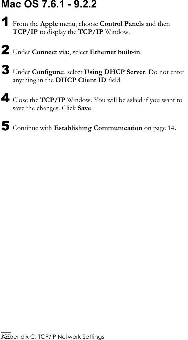  Appendix C: TCP/IP Network Settings 120Mac OS 7.6.1 - 9.2.2 1 From the Apple menu, choose Control Panels and then TCP/IP to display the TCP/IP Window. 2 Under Connect via:, select Ethernet built-in. 3 Under Configure:, select Using DHCP Server. Do not enter anything in the DHCP Client ID field. 4 Close the TCP/IP Window. You will be asked if you want to save the changes. Click Save. 5 Continue with Establishing Communication on page 14. 