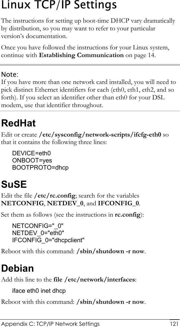  Appendix C: TCP/IP Network Settings  121Linux TCP/IP Settings The instructions for setting up boot-time DHCP vary dramatically by distribution, so you may want to refer to your particular version’s documentation. Once you have followed the instructions for your Linux system, continue with Establishing Communication on page 14. Note: If you have more than one network card installed, you will need to pick distinct Ethernet identifiers for each (eth0, eth1, eth2, and so forth). If you select an identifier other than eth0 for your DSL modem, use that identifier throughout. RedHat Edit or create /etc/sysconfig/network-scripts/ifcfg-eth0 so that it contains the following three lines: DEVICE=eth0 ONBOOT=yes BOOTPROTO=dhcp SuSE Edit the file /etc/rc.config; search for the variables NETCONFIG, NETDEV_0, and IFCONFIG_0. Set them as follows (see the instructions in rc.config): NETCONFIG=&quot;_0&quot; NETDEV_0=&quot;eth0&quot; IFCONFIG_0=&quot;dhcpclient&quot; Reboot with this command: /sbin/shutdown -r now. Debian Add this line to the file /etc/network/interfaces: iface eth0 inet dhcp Reboot with this command: /sbin/shutdown -r now. 