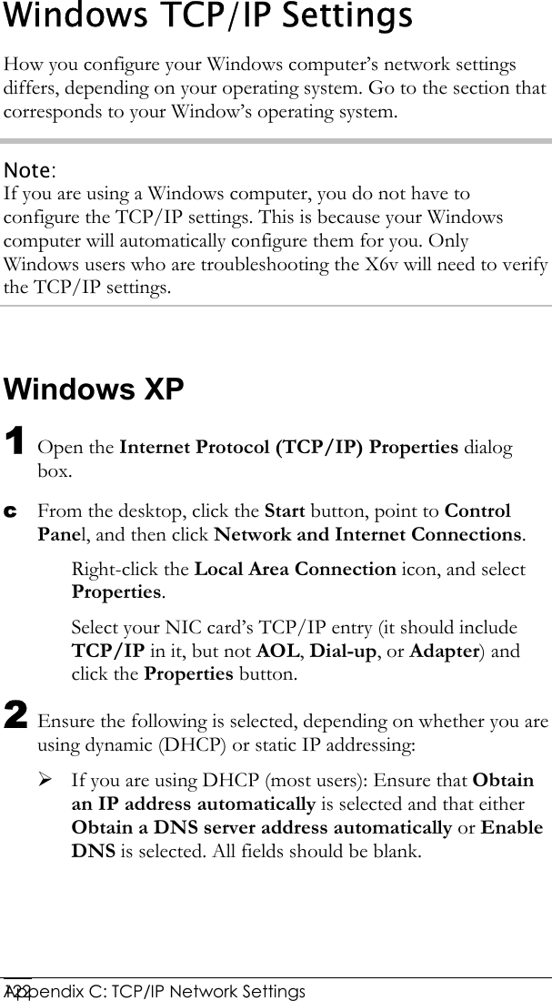  Appendix C: TCP/IP Network Settings 122Windows TCP/IP Settings How you configure your Windows computer’s network settings differs, depending on your operating system. Go to the section that corresponds to your Window’s operating system. Note: If you are using a Windows computer, you do not have to configure the TCP/IP settings. This is because your Windows computer will automatically configure them for you. Only Windows users who are troubleshooting the X6v will need to verify the TCP/IP settings.  Windows XP 1 Open the Internet Protocol (TCP/IP) Properties dialog box. c From the desktop, click the Start button, point to Control Panel, and then click Network and Internet Connections. Right-click the Local Area Connection icon, and select Properties. Select your NIC card’s TCP/IP entry (it should include TCP/IP in it, but not AOL, Dial-up, or Adapter) and click the Properties button. 2 Ensure the following is selected, depending on whether you are using dynamic (DHCP) or static IP addressing: ¾ If you are using DHCP (most users): Ensure that Obtain an IP address automatically is selected and that either Obtain a DNS server address automatically or Enable DNS is selected. All fields should be blank. 