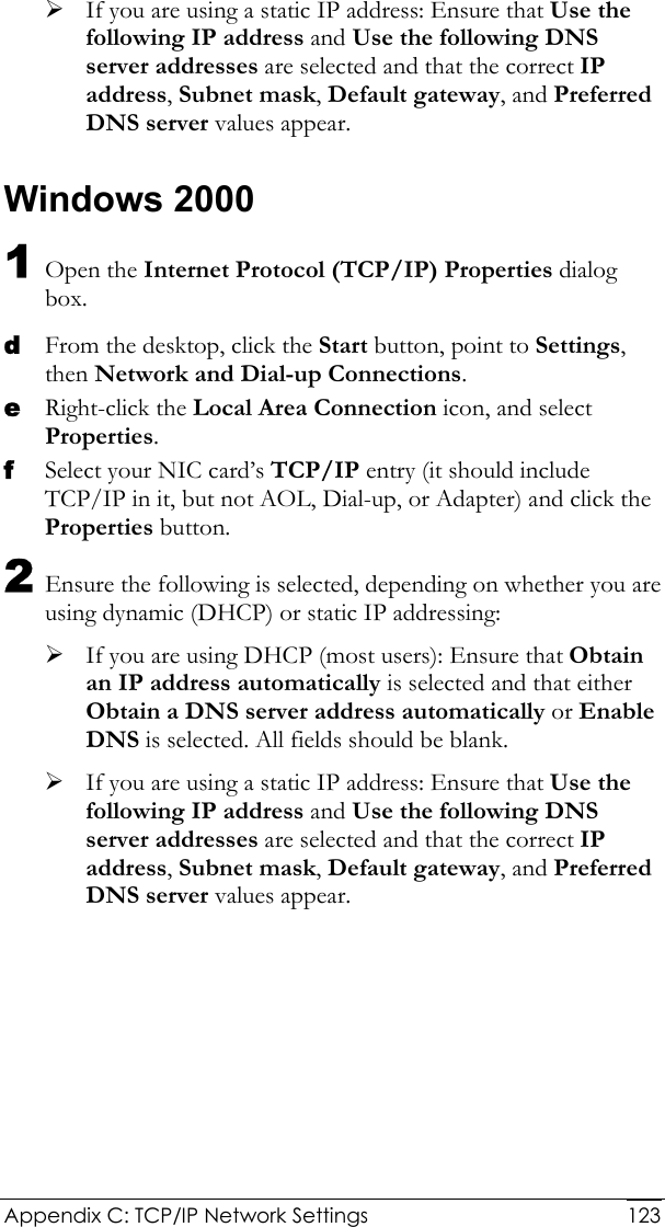  Appendix C: TCP/IP Network Settings  123¾ If you are using a static IP address: Ensure that Use the following IP address and Use the following DNS server addresses are selected and that the correct IP address, Subnet mask, Default gateway, and Preferred DNS server values appear. Windows 2000 1 Open the Internet Protocol (TCP/IP) Properties dialog box. d From the desktop, click the Start button, point to Settings, then Network and Dial-up Connections. e Right-click the Local Area Connection icon, and select Properties. f Select your NIC card’s TCP/IP entry (it should include TCP/IP in it, but not AOL, Dial-up, or Adapter) and click the Properties button. 2 Ensure the following is selected, depending on whether you are using dynamic (DHCP) or static IP addressing: ¾ If you are using DHCP (most users): Ensure that Obtain an IP address automatically is selected and that either Obtain a DNS server address automatically or Enable DNS is selected. All fields should be blank. ¾ If you are using a static IP address: Ensure that Use the following IP address and Use the following DNS server addresses are selected and that the correct IP address, Subnet mask, Default gateway, and Preferred DNS server values appear. 