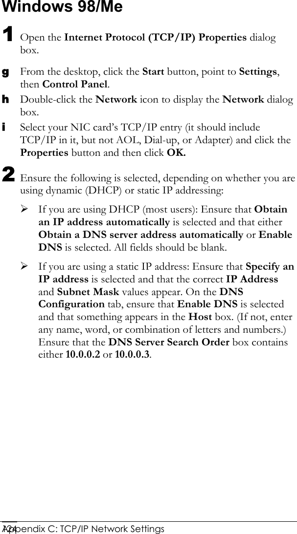  Appendix C: TCP/IP Network Settings 124Windows 98/Me 1 Open the Internet Protocol (TCP/IP) Properties dialog box. g From the desktop, click the Start button, point to Settings, then Control Panel. h Double-click the Network icon to display the Network dialog box. i Select your NIC card’s TCP/IP entry (it should include TCP/IP in it, but not AOL, Dial-up, or Adapter) and click the Properties button and then click OK. 2 Ensure the following is selected, depending on whether you are using dynamic (DHCP) or static IP addressing: ¾ If you are using DHCP (most users): Ensure that Obtain an IP address automatically is selected and that either Obtain a DNS server address automatically or Enable DNS is selected. All fields should be blank. ¾ If you are using a static IP address: Ensure that Specify an IP address is selected and that the correct IP Address and Subnet Mask values appear. On the DNS Configuration tab, ensure that Enable DNS is selected and that something appears in the Host box. (If not, enter any name, word, or combination of letters and numbers.) Ensure that the DNS Server Search Order box contains either 10.0.0.2 or 10.0.0.3. 