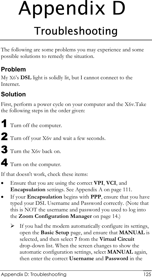  Appendix D: Troubleshooting  125Appendix D Troubleshooting The following are some problems you may experience and some possible solutions to remedy the situation. Problem My X6’s DSL light is solidly lit, but I cannot connect to the Internet. Solution First, perform a power cycle on your computer and the X6v.Take the following steps in the order given:  1 Turn off the computer. 2 Turn off your X6v and wait a few seconds. 3 Turn the X6v back on. 4 Turn on the computer. If that doesn&apos;t work, check these items: • Ensure that you are using the correct VPI, VCI, and Encapsulation settings. See Appendix A on page 111. • If your Encapsulation begins with PPP, ensure that you have typed your DSL Username and Password correctly. (Note that this is NOT the username and password you used to log into the Zoom Configuration Manager on page 14.) ¾ If you had the modem automatically configure its settings, open the Basic Setup page, and ensure that MANUAL is selected, and then select 7 from the Virtual Circuit drop-down list. When the screen changes to show the automatic configuration settings, select MANUAL again, then enter the correct Username and Password in the 