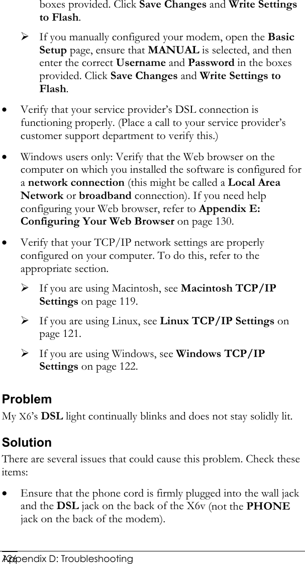  Appendix D: Troubleshooting 126boxes provided. Click Save Changes and Write Settings to Flash. ¾ If you manually configured your modem, open the Basic Setup page, ensure that MANUAL is selected, and then enter the correct Username and Password in the boxes provided. Click Save Changes and Write Settings to Flash. • Verify that your service provider’s DSL connection is functioning properly. (Place a call to your service provider’s customer support department to verify this.) • Windows users only: Verify that the Web browser on the computer on which you installed the software is configured for a network connection (this might be called a Local Area Network or broadband connection). If you need help configuring your Web browser, refer to Appendix E: Configuring Your Web Browser on page 130. • Verify that your TCP/IP network settings are properly configured on your computer. To do this, refer to the appropriate section. ¾ If you are using Macintosh, see Macintosh TCP/IP Settings on page 119. ¾ If you are using Linux, see Linux TCP/IP Settings on page 121. ¾ If you are using Windows, see Windows TCP/IP Settings on page 122. Problem My X6’s DSL light continually blinks and does not stay solidly lit. Solution There are several issues that could cause this problem. Check these items: • Ensure that the phone cord is firmly plugged into the wall jack and the DSL jack on the back of the X6v (not the PHONE jack on the back of the modem). 