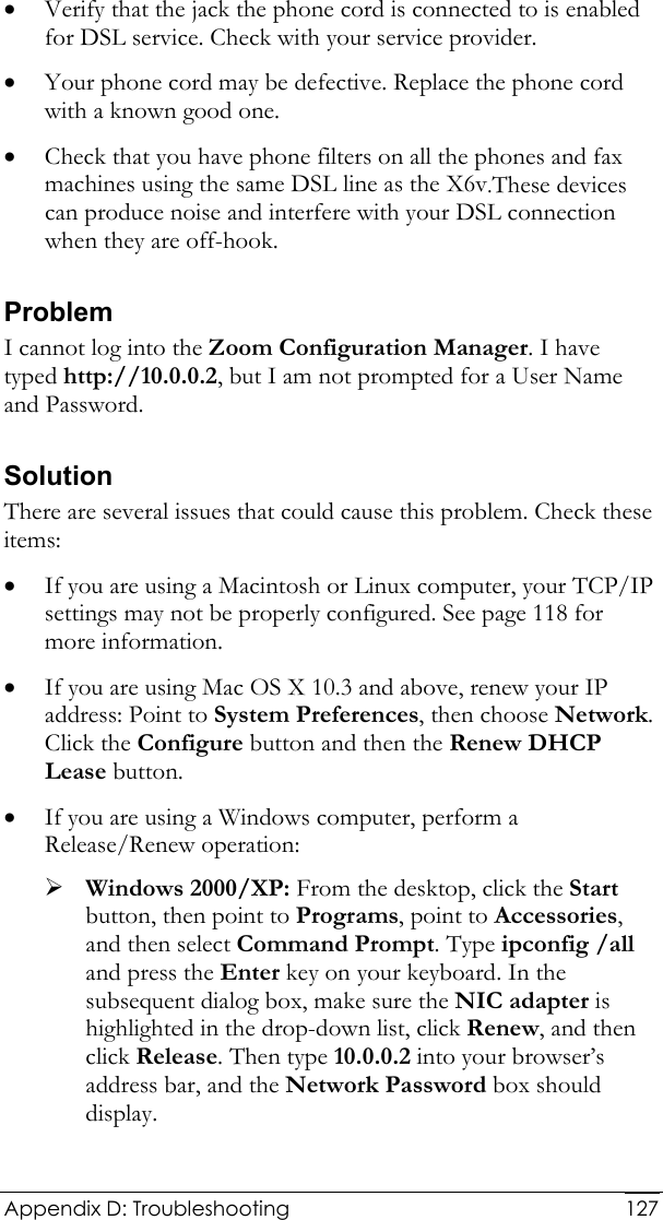  Appendix D: Troubleshooting  127• Verify that the jack the phone cord is connected to is enabled for DSL service. Check with your service provider.  • Your phone cord may be defective. Replace the phone cord with a known good one. • Check that you have phone filters on all the phones and fax machines using the same DSL line as the X6v.These devices can produce noise and interfere with your DSL connection when they are off-hook. Problem I cannot log into the Zoom Configuration Manager. I have typed http://10.0.0.2, but I am not prompted for a User Name and Password. Solution There are several issues that could cause this problem. Check these items: • If you are using a Macintosh or Linux computer, your TCP/IP settings may not be properly configured. See page 118 for more information. • If you are using Mac OS X 10.3 and above, renew your IP address: Point to System Preferences, then choose Network. Click the Configure button and then the Renew DHCP Lease button. • If you are using a Windows computer, perform a Release/Renew operation:  ¾ Windows 2000/XP: From the desktop, click the Start button, then point to Programs, point to Accessories, and then select Command Prompt. Type ipconfig /all and press the Enter key on your keyboard. In the subsequent dialog box, make sure the NIC adapter is highlighted in the drop-down list, click Renew, and then click Release. Then type 10.0.0.2 into your browser’s address bar, and the Network Password box should display. 