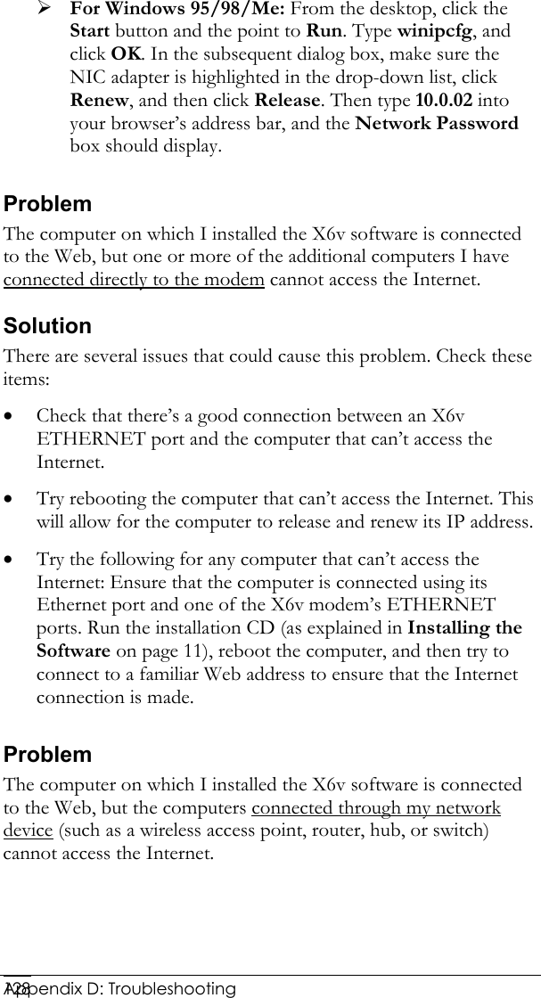  Appendix D: Troubleshooting 128¾ For Windows 95/98/Me: From the desktop, click the Start button and the point to Run. Type winipcfg, and click OK. In the subsequent dialog box, make sure the NIC adapter is highlighted in the drop-down list, click Renew, and then click Release. Then type 10.0.02 into your browser’s address bar, and the Network Password box should display. Problem The computer on which I installed the X6v software is connected to the Web, but one or more of the additional computers I have connected directly to the modem cannot access the Internet. Solution There are several issues that could cause this problem. Check these items: • Check that there’s a good connection between an X6v ETHERNET port and the computer that can’t access the Internet. • Try rebooting the computer that can’t access the Internet. This will allow for the computer to release and renew its IP address. • Try the following for any computer that can’t access the Internet: Ensure that the computer is connected using its Ethernet port and one of the X6v modem’s ETHERNET ports. Run the installation CD (as explained in Installing the Software on page 11), reboot the computer, and then try to connect to a familiar Web address to ensure that the Internet connection is made. Problem The computer on which I installed the X6v software is connected to the Web, but the computers connected through my network device (such as a wireless access point, router, hub, or switch) cannot access the Internet. 