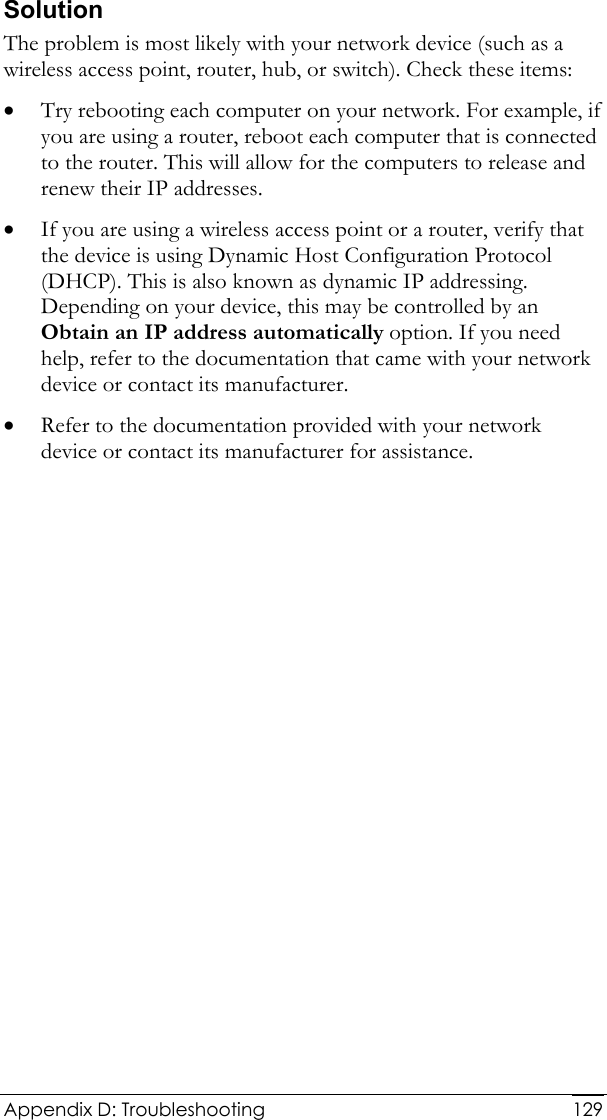  Appendix D: Troubleshooting  129Solution The problem is most likely with your network device (such as a wireless access point, router, hub, or switch). Check these items: • Try rebooting each computer on your network. For example, if you are using a router, reboot each computer that is connected to the router. This will allow for the computers to release and renew their IP addresses. • If you are using a wireless access point or a router, verify that the device is using Dynamic Host Configuration Protocol (DHCP). This is also known as dynamic IP addressing. Depending on your device, this may be controlled by an Obtain an IP address automatically option. If you need help, refer to the documentation that came with your network device or contact its manufacturer. • Refer to the documentation provided with your network device or contact its manufacturer for assistance.  