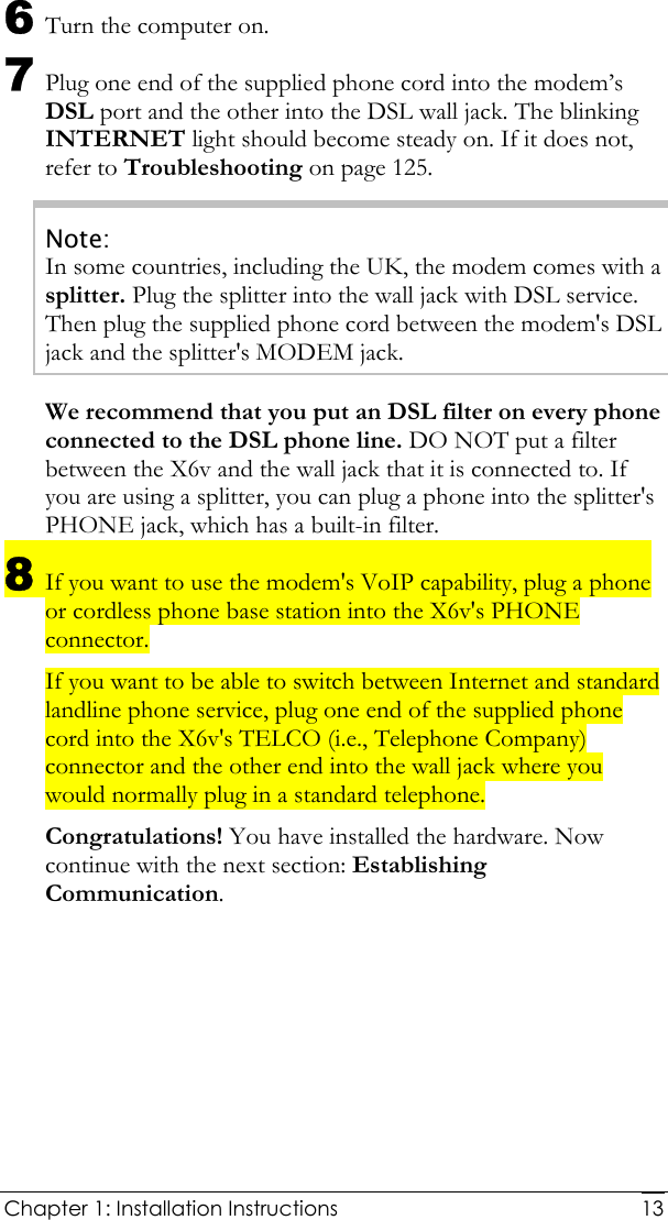  Chapter 1: Installation Instructions     136 Turn the computer on. 7 Plug one end of the supplied phone cord into the modem’s DSL port and the other into the DSL wall jack. The blinking INTERNET light should become steady on. If it does not, refer to Troubleshooting on page 125. Note: In some countries, including the UK, the modem comes with a splitter. Plug the splitter into the wall jack with DSL service. Then plug the supplied phone cord between the modem&apos;s DSL jack and the splitter&apos;s MODEM jack. We recommend that you put an DSL filter on every phone connected to the DSL phone line. DO NOT put a filter between the X6v and the wall jack that it is connected to. If you are using a splitter, you can plug a phone into the splitter&apos;s PHONE jack, which has a built-in filter. 8 If you want to use the modem&apos;s VoIP capability, plug a phone or cordless phone base station into the X6v&apos;s PHONE connector. If you want to be able to switch between Internet and standard landline phone service, plug one end of the supplied phone cord into the X6v&apos;s TELCO (i.e., Telephone Company) connector and the other end into the wall jack where you would normally plug in a standard telephone. Congratulations! You have installed the hardware. Now continue with the next section: Establishing Communication. 