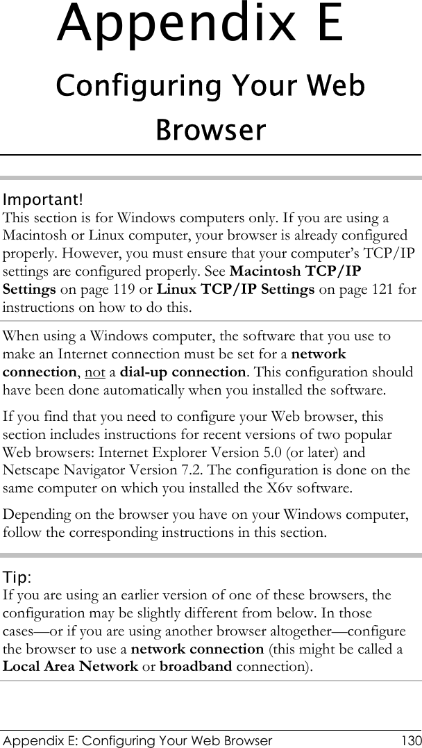  Appendix E: Configuring Your Web Browser  130 Appendix E Configuring Your Web Browser Important! This section is for Windows computers only. If you are using a Macintosh or Linux computer, your browser is already configured properly. However, you must ensure that your computer’s TCP/IP settings are configured properly. See Macintosh TCP/IP Settings on page 119 or Linux TCP/IP Settings on page 121 for instructions on how to do this. When using a Windows computer, the software that you use to make an Internet connection must be set for a network connection, not a dial-up connection. This configuration should have been done automatically when you installed the software. If you find that you need to configure your Web browser, this section includes instructions for recent versions of two popular Web browsers: Internet Explorer Version 5.0 (or later) and Netscape Navigator Version 7.2. The configuration is done on the same computer on which you installed the X6v software. Depending on the browser you have on your Windows computer, follow the corresponding instructions in this section. Tip: If you are using an earlier version of one of these browsers, the configuration may be slightly different from below. In those cases—or if you are using another browser altogether—configure the browser to use a network connection (this might be called a Local Area Network or broadband connection). 