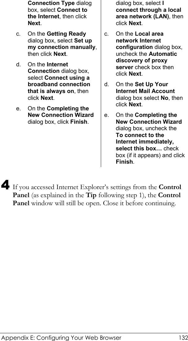  Appendix E: Configuring Your Web Browser  132 Connection Type dialog box, select Connect to the Internet, then click Next. c. On the Getting Ready dialog box, select Set up my connection manually, then click Next. d. On the Internet Connection dialog box, select Connect using a broadband connection that is always on, then click Next. e. On the Completing the New Connection Wizard dialog box, click Finish. dialog box, select I connect through a local area network (LAN), then click Next. c. On the Local area network Internet configuration dialog box, uncheck the Automatic discovery of proxy server check box then click Next. d. On the Set Up Your Internet Mail Account dialog box select No, then click Next. e. On the Completing the New Connection Wizard dialog box, uncheck the To connect to the Internet immediately, select this box… check box (if it appears) and click Finish.  4 If you accessed Internet Explorer’s settings from the Control Panel (as explained in the Tip following step 1), the Control Panel window will still be open. Close it before continuing. 