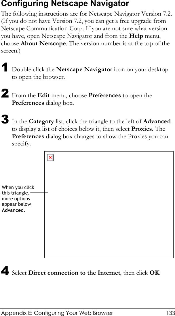  Appendix E: Configuring Your Web Browser  133 Configuring Netscape Navigator The following instructions are for Netscape Navigator Version 7.2. (If you do not have Version 7.2, you can get a free upgrade from Netscape Communication Corp. If you are not sure what version you have, open Netscape Navigator and from the Help menu, choose About Netscape. The version number is at the top of the screen.) 1 Double-click the Netscape Navigator icon on your desktop to open the browser. 2 From the Edit menu, choose Preferences to open the Preferences dialog box. 3 In the Category list, click the triangle to the left of Advanced to display a list of choices below it, then select Proxies. The Preferences dialog box changes to show the Proxies you can specify.   4 Select Direct connection to the Internet, then click OK. When you click this triangle, more options appear below Advanced. 