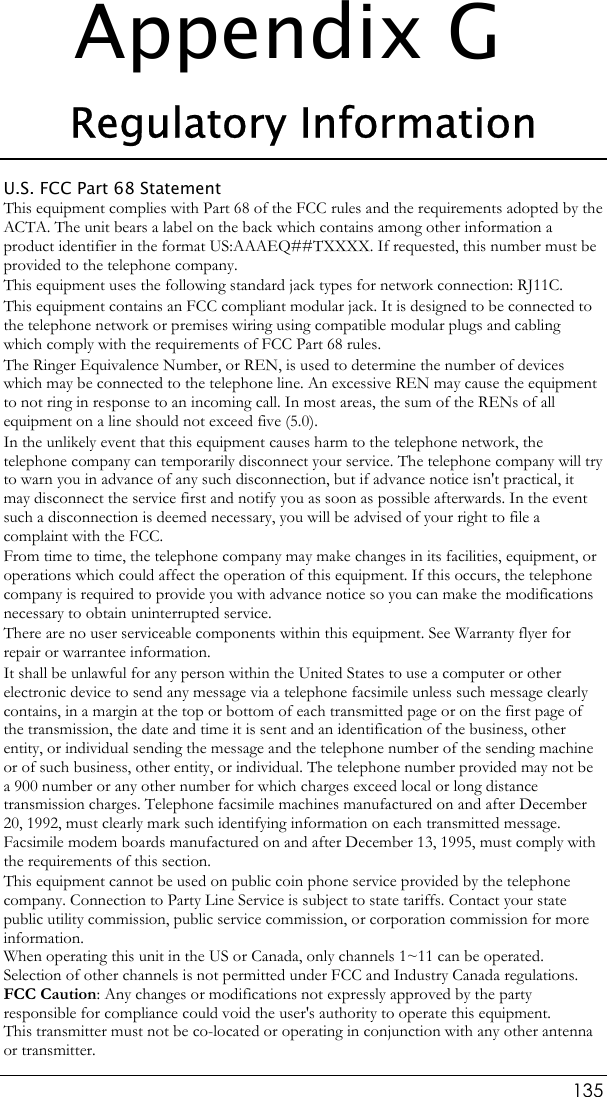  135 Appendix G Regulatory Information U.S. FCC Part 68 Statement This equipment complies with Part 68 of the FCC rules and the requirements adopted by the ACTA. The unit bears a label on the back which contains among other information a product identifier in the format US:AAAEQ##TXXXX. If requested, this number must be provided to the telephone company. This equipment uses the following standard jack types for network connection: RJ11C. This equipment contains an FCC compliant modular jack. It is designed to be connected to the telephone network or premises wiring using compatible modular plugs and cabling which comply with the requirements of FCC Part 68 rules. The Ringer Equivalence Number, or REN, is used to determine the number of devices which may be connected to the telephone line. An excessive REN may cause the equipment to not ring in response to an incoming call. In most areas, the sum of the RENs of all equipment on a line should not exceed five (5.0). In the unlikely event that this equipment causes harm to the telephone network, the telephone company can temporarily disconnect your service. The telephone company will try to warn you in advance of any such disconnection, but if advance notice isn&apos;t practical, it may disconnect the service first and notify you as soon as possible afterwards. In the event such a disconnection is deemed necessary, you will be advised of your right to file a complaint with the FCC. From time to time, the telephone company may make changes in its facilities, equipment, or operations which could affect the operation of this equipment. If this occurs, the telephone company is required to provide you with advance notice so you can make the modifications necessary to obtain uninterrupted service. There are no user serviceable components within this equipment. See Warranty flyer for repair or warrantee information. It shall be unlawful for any person within the United States to use a computer or other electronic device to send any message via a telephone facsimile unless such message clearly contains, in a margin at the top or bottom of each transmitted page or on the first page of the transmission, the date and time it is sent and an identification of the business, other entity, or individual sending the message and the telephone number of the sending machine or of such business, other entity, or individual. The telephone number provided may not be a 900 number or any other number for which charges exceed local or long distance transmission charges. Telephone facsimile machines manufactured on and after December 20, 1992, must clearly mark such identifying information on each transmitted message. Facsimile modem boards manufactured on and after December 13, 1995, must comply with the requirements of this section. This equipment cannot be used on public coin phone service provided by the telephone company. Connection to Party Line Service is subject to state tariffs. Contact your state public utility commission, public service commission, or corporation commission for more information. When operating this unit in the US or Canada, only channels 1~11 can be operated. Selection of other channels is not permitted under FCC and Industry Canada regulations. FCC Caution: Any changes or modifications not expressly approved by the party responsible for compliance could void the user&apos;s authority to operate this equipment.  This transmitter must not be co-located or operating in conjunction with any other antenna or transmitter. 