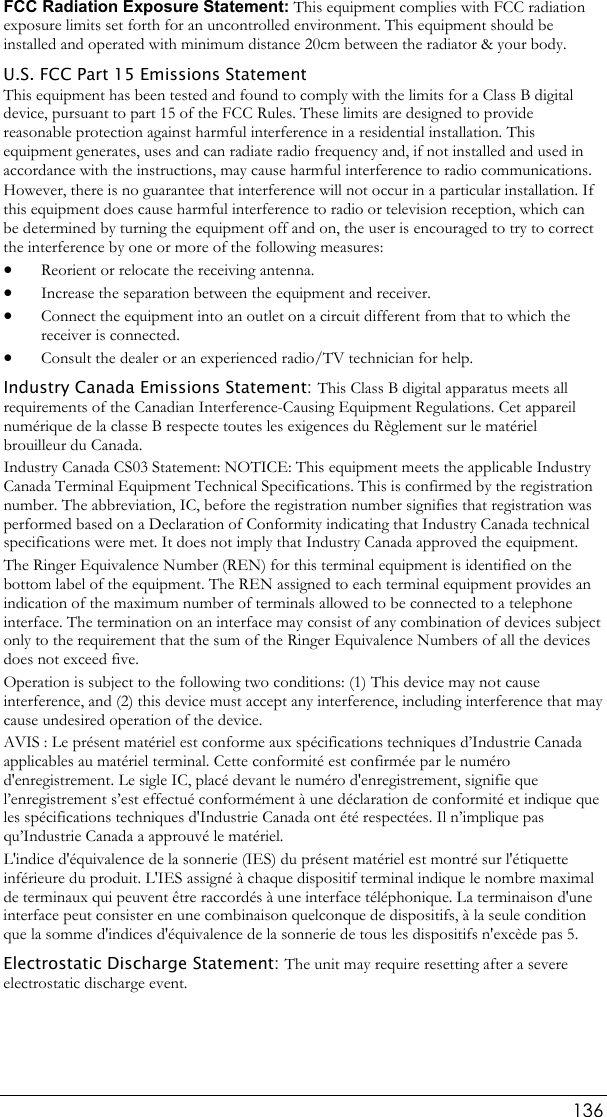  136 FCC Radiation Exposure Statement: This equipment complies with FCC radiation exposure limits set forth for an uncontrolled environment. This equipment should be installed and operated with minimum distance 20cm between the radiator &amp; your body. U.S. FCC Part 15 Emissions Statement This equipment has been tested and found to comply with the limits for a Class B digital device, pursuant to part 15 of the FCC Rules. These limits are designed to provide reasonable protection against harmful interference in a residential installation. This equipment generates, uses and can radiate radio frequency and, if not installed and used in accordance with the instructions, may cause harmful interference to radio communications. However, there is no guarantee that interference will not occur in a particular installation. If this equipment does cause harmful interference to radio or television reception, which can be determined by turning the equipment off and on, the user is encouraged to try to correct the interference by one or more of the following measures: • Reorient or relocate the receiving antenna. • Increase the separation between the equipment and receiver. • Connect the equipment into an outlet on a circuit different from that to which the receiver is connected. • Consult the dealer or an experienced radio/TV technician for help. Industry Canada Emissions Statement: This Class B digital apparatus meets all requirements of the Canadian Interference-Causing Equipment Regulations. Cet appareil numérique de la classe B respecte toutes les exigences du Règlement sur le matériel brouilleur du Canada. Industry Canada CS03 Statement: NOTICE: This equipment meets the applicable Industry Canada Terminal Equipment Technical Specifications. This is confirmed by the registration number. The abbreviation, IC, before the registration number signifies that registration was performed based on a Declaration of Conformity indicating that Industry Canada technical specifications were met. It does not imply that Industry Canada approved the equipment. The Ringer Equivalence Number (REN) for this terminal equipment is identified on the bottom label of the equipment. The REN assigned to each terminal equipment provides an indication of the maximum number of terminals allowed to be connected to a telephone interface. The termination on an interface may consist of any combination of devices subject only to the requirement that the sum of the Ringer Equivalence Numbers of all the devices does not exceed five. Operation is subject to the following two conditions: (1) This device may not cause interference, and (2) this device must accept any interference, including interference that may cause undesired operation of the device. AVIS : Le présent matériel est conforme aux spécifications techniques d’Industrie Canada applicables au matériel terminal. Cette conformité est confirmée par le numéro d&apos;enregistrement. Le sigle IC, placé devant le numéro d&apos;enregistrement, signifie que l’enregistrement s’est effectué conformément à une déclaration de conformité et indique que les spécifications techniques d&apos;Industrie Canada ont été respectées. Il n’implique pas qu’Industrie Canada a approuvé le matériel. L&apos;indice d&apos;équivalence de la sonnerie (IES) du présent matériel est montré sur l&apos;étiquette inférieure du produit. L&apos;IES assigné à chaque dispositif terminal indique le nombre maximal de terminaux qui peuvent être raccordés à une interface téléphonique. La terminaison d&apos;une interface peut consister en une combinaison quelconque de dispositifs, à la seule condition que la somme d&apos;indices d&apos;équivalence de la sonnerie de tous les dispositifs n&apos;excède pas 5. Electrostatic Discharge Statement: The unit may require resetting after a severe electrostatic discharge event.  