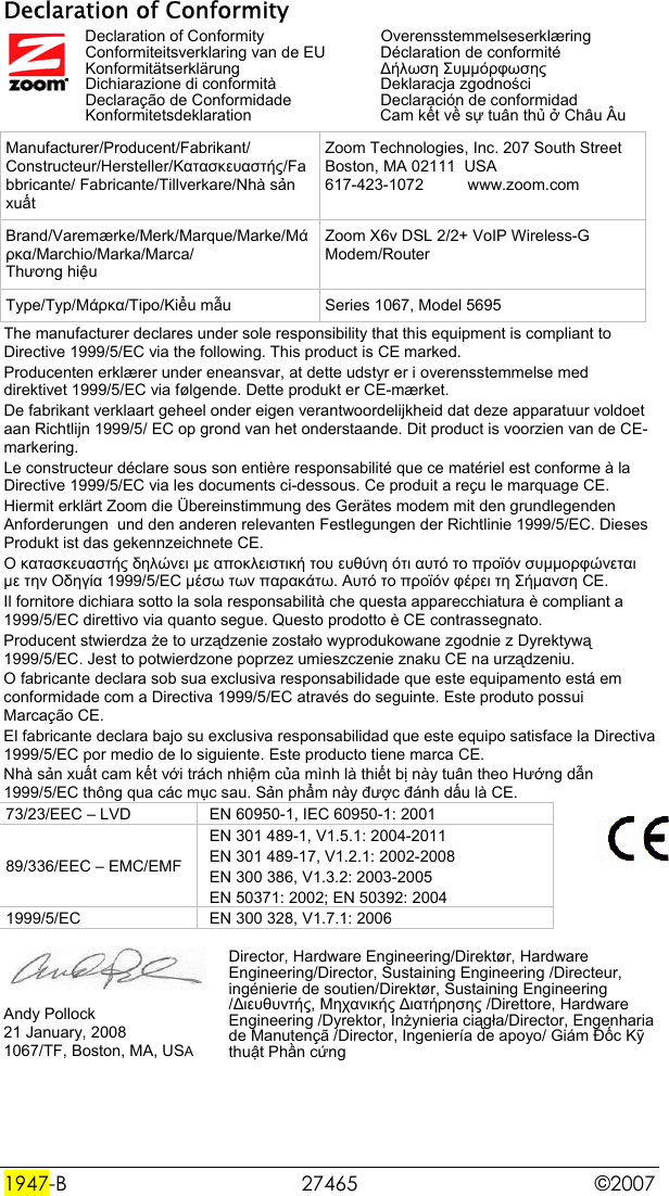  1947-B 27465  ©2007 Declaration of Conformity  Declaration of Conformity   Overensstemmelseserklæring   Conformiteitsverklaring van de EU   Déclaration de conformité  Konformitätserklärung  ∆ήλωση Συµµόρφωσης   Dichiarazione di conformità  Deklaracja zgodności   Declaração de Conformidade  Declaración de conformidad  Konformitetsdeklaration  Cam kết về sự tuân thủ ở Châu Âu Manufacturer/Producent/Fabrikant/ Constructeur/Hersteller/Κατασκευαστής/Fabbricante/ Fabricante/Tillverkare/Nhà sản xuất Zoom Technologies, Inc. 207 South Street Boston, MA 02111  USA 617-423-1072          www.zoom.com Brand/Varemærke/Merk/Marque/Marke/Μάρκα/Marchio/Marka/Marca/ Thương hiệu Zoom X6v DSL 2/2+ VoIP Wireless-G Modem/Router Type/Typ/Μάρκα/Tipo/Kiểu mẫu  Series 1067, Model 5695 The manufacturer declares under sole responsibility that this equipment is compliant to  Directive 1999/5/EC via the following. This product is CE marked. Producenten erklærer under eneansvar, at dette udstyr er i overensstemmelse med direktivet 1999/5/EC via følgende. Dette produkt er CE-mærket.  De fabrikant verklaart geheel onder eigen verantwoordelijkheid dat deze apparatuur voldoet aan Richtlijn 1999/5/ EC op grond van het onderstaande. Dit product is voorzien van de CE-markering. Le constructeur déclare sous son entière responsabilité que ce matériel est conforme à la Directive 1999/5/EC via les documents ci-dessous. Ce produit a reçu le marquage CE.  Hiermit erklärt Zoom die Übereinstimmung des Gerätes modem mit den grundlegenden Anforderungen  und den anderen relevanten Festlegungen der Richtlinie 1999/5/EC. Dieses Produkt ist das gekennzeichnete CE. Ο κατασκευαστής δηλώνει µε αποκλειστική του ευθύνη ότι αυτό το προϊόν συµµορφώνεται µε την Οδηγία 1999/5/ΕC µέσω των παρακάτω. Αυτό το προϊόν φέρει τη Σήµανση CE.  Il fornitore dichiara sotto la sola responsabilità che questa apparecchiatura è compliant a 1999/5/EC direttivo via quanto segue. Questo prodotto è CE contrassegnato.  Producent stwierdza że to urządzenie zostało wyprodukowane zgodnie z Dyrektywą 1999/5/EC. Jest to potwierdzone poprzez umieszczenie znaku CE na urządzeniu. O fabricante declara sob sua exclusiva responsabilidade que este equipamento está em conformidade com a Directiva 1999/5/EC através do seguinte. Este produto possui Marcação CE.  El fabricante declara bajo su exclusiva responsabilidad que este equipo satisface la Directiva 1999/5/EC por medio de lo siguiente. Este producto tiene marca CE.  Nhà sản xuất cam kết với trách nhiệm của mình là thiết bị này tuân theo Hướng dẫn 1999/5/EC thông qua các mục sau. Sản phẩm này được đánh dấu là CE.  73/23/EEC – LVD  EN 60950-1, IEC 60950-1: 2001 89/336/EEC – EMC/EMF EN 301 489-1, V1.5.1: 2004-2011 EN 301 489-17, V1.2.1: 2002-2008 EN 300 386, V1.3.2: 2003-2005 EN 50371: 2002; EN 50392: 2004 1999/5/EC  EN 300 328, V1.7.1: 2006   Andy Pollock 21 January, 2008 1067/TF, Boston, MA, USA Director, Hardware Engineering/Direktør, Hardware Engineering/Director, Sustaining Engineering /Directeur, ingénierie de soutien/Direktør, Sustaining Engineering /∆ιευθυντής, Μηχανικής ∆ιατήρησης /Direttore, Hardware Engineering /Dyrektor, Inżynieria ciągła/Director, Engenharia de Manutençã /Director, Ingeniería de apoyo/ Giám Đốc Kỹ thuật Phần cứng 