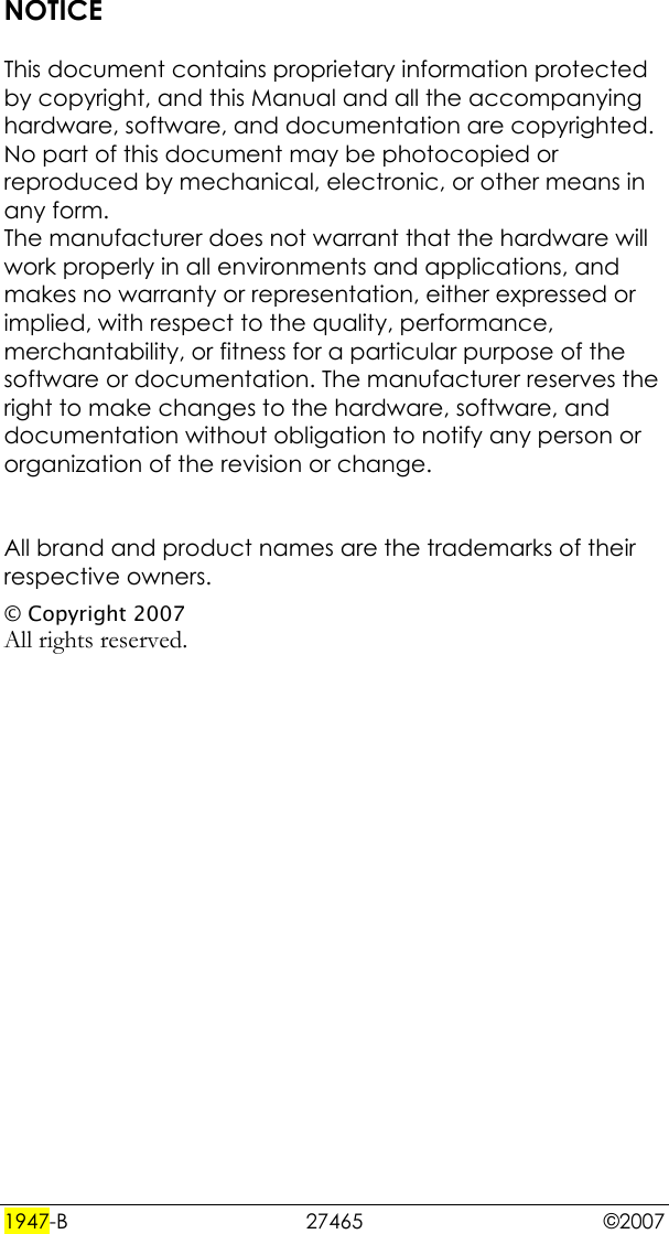  1947-B 27465  ©2007 NOTICE  This document contains proprietary information protected by copyright, and this Manual and all the accompanying hardware, software, and documentation are copyrighted. No part of this document may be photocopied or reproduced by mechanical, electronic, or other means in any form. The manufacturer does not warrant that the hardware will work properly in all environments and applications, and makes no warranty or representation, either expressed or implied, with respect to the quality, performance, merchantability, or fitness for a particular purpose of the software or documentation. The manufacturer reserves the right to make changes to the hardware, software, and documentation without obligation to notify any person or organization of the revision or change.   All brand and product names are the trademarks of their respective owners. © Copyright 2007 All rights reserved.  