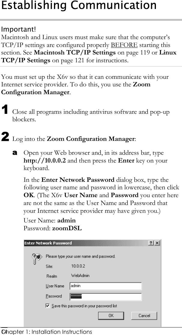  Chapter 1: Installation Instructions     14Establishing Communication Important! Macintosh and Linux users must make sure that the computer’s TCP/IP settings are configured properly BEFORE starting this section. See Macintosh TCP/IP Settings on page 119 or Linux TCP/IP Settings on page 121 for instructions. You must set up the X6v so that it can communicate with your Internet service provider. To do this, you use the Zoom Configuration Manager. 1 Close all programs including antivirus software and pop-up blockers. 2 Log into the Zoom Configuration Manager: a Open your Web browser and, in its address bar, type http://10.0.0.2 and then press the Enter key on your keyboard. In the Enter Network Password dialog box, type the following user name and password in lowercase, then click OK. (The X6v User Name and Password you enter here are not the same as the User Name and Password that your Internet service provider may have given you.) User Name: admin  Password: zoomDSL  