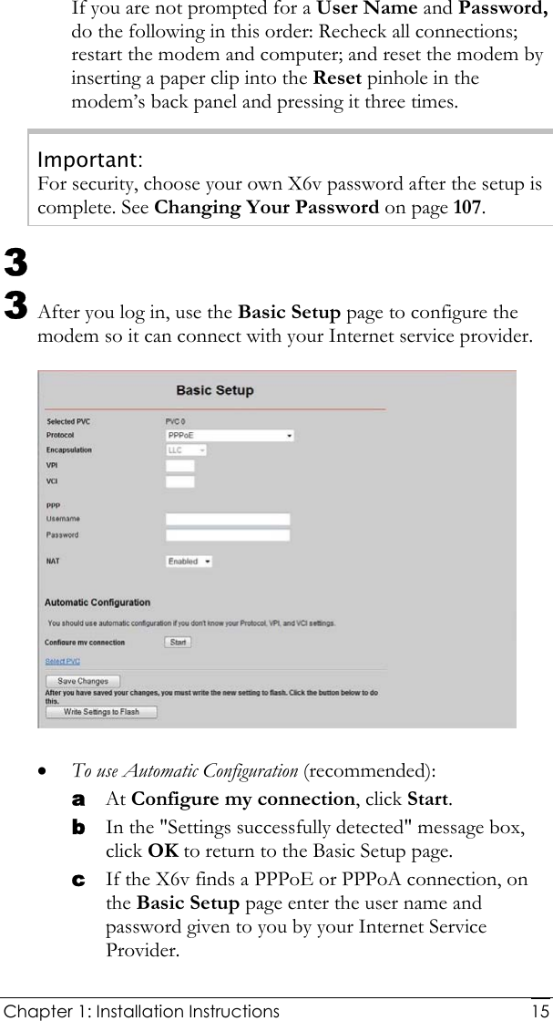  Chapter 1: Installation Instructions     15If you are not prompted for a User Name and Password, do the following in this order: Recheck all connections; restart the modem and computer; and reset the modem by inserting a paper clip into the Reset pinhole in the modem’s back panel and pressing it three times. Important: For security, choose your own X6v password after the setup is complete. See Changing Your Password on page 107. 3  3 After you log in, use the Basic Setup page to configure the modem so it can connect with your Internet service provider.   • To use Automatic Configuration (recommended): a At Configure my connection, click Start. b In the &quot;Settings successfully detected&quot; message box, click OK to return to the Basic Setup page. c If the X6v finds a PPPoE or PPPoA connection, on the Basic Setup page enter the user name and password given to you by your Internet Service Provider.  