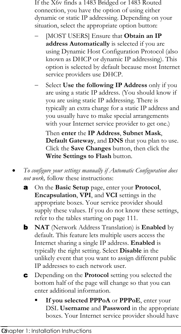  Chapter 1: Installation Instructions     16If the X6v finds a 1483 Bridged or 1483 Routed connection, you have the option of using either dynamic or static IP addressing. Depending on your situation, select the appropriate option button: − [MOST USERS] Ensure that Obtain an IP address Automatically is selected if you are using Dynamic Host Configuration Protocol (also known as DHCP or dynamic IP addressing). This option is selected by default because most Internet service providers use DHCP. − Select Use the following IP Address only if you are using a static IP address. (You should know if you are using static IP addressing. There is typically an extra charge for a static IP address and you usually have to make special arrangements with your Internet service provider to get one.) Then enter the IP Address, Subnet Mask, Default Gateway, and DNS that you plan to use. Click the Save Changes button, then click the Write Settings to Flash button. • To configure your settings manually if Automatic Configuration does not work, follow these instructions: a On the Basic Setup page, enter your Protocol, Encapsulation, VPI, and VCI settings in the appropriate boxes. Your service provider should supply these values. If you do not know these settings, refer to the tables starting on page 111. b NAT (Network Address Translation) is Enabled by default. This feature lets multiple users access the Internet sharing a single IP address. Enabled is typically the right setting. Select Disable in the unlikely event that you want to assign different public IP addresses to each network user.  c Depending on the Protocol setting you selected the bottom half of the page will change so that you can enter additional information.  If you selected PPPoA or PPPoE, enter your DSL Username and Password in the appropriate boxes. Your Internet service provider should have 