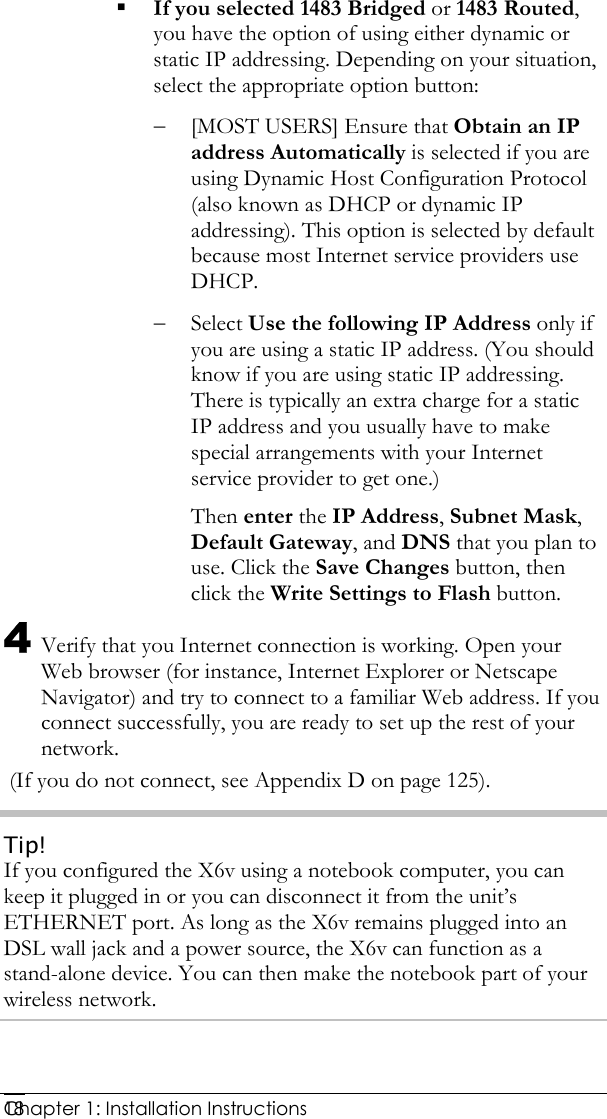  Chapter 1: Installation Instructions     18 If you selected 1483 Bridged or 1483 Routed, you have the option of using either dynamic or static IP addressing. Depending on your situation, select the appropriate option button: − [MOST USERS] Ensure that Obtain an IP address Automatically is selected if you are using Dynamic Host Configuration Protocol (also known as DHCP or dynamic IP addressing). This option is selected by default because most Internet service providers use DHCP. − Select Use the following IP Address only if you are using a static IP address. (You should know if you are using static IP addressing. There is typically an extra charge for a static IP address and you usually have to make special arrangements with your Internet service provider to get one.) Then enter the IP Address, Subnet Mask, Default Gateway, and DNS that you plan to use. Click the Save Changes button, then click the Write Settings to Flash button. 4 Verify that you Internet connection is working. Open your Web browser (for instance, Internet Explorer or Netscape Navigator) and try to connect to a familiar Web address. If you connect successfully, you are ready to set up the rest of your network.    (If you do not connect, see Appendix D on page 125). Tip! If you configured the X6v using a notebook computer, you can keep it plugged in or you can disconnect it from the unit’s ETHERNET port. As long as the X6v remains plugged into an DSL wall jack and a power source, the X6v can function as a stand-alone device. You can then make the notebook part of your wireless network.  