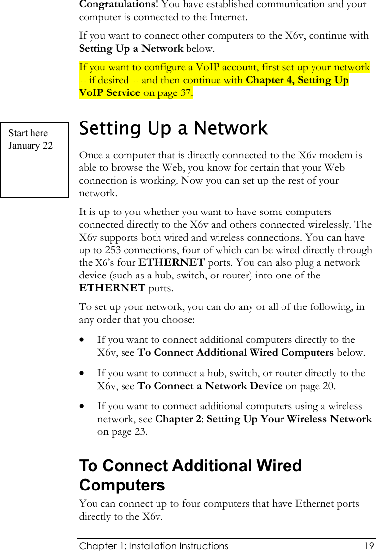  Chapter 1: Installation Instructions     19Congratulations! You have established communication and your computer is connected to the Internet.  If you want to connect other computers to the X6v, continue with Setting Up a Network below. If you want to configure a VoIP account, first set up your network -- if desired -- and then continue with Chapter 4, Setting Up VoIP Service on page 37. Setting Up a Network Once a computer that is directly connected to the X6v modem is able to browse the Web, you know for certain that your Web connection is working. Now you can set up the rest of your network. It is up to you whether you want to have some computers connected directly to the X6v and others connected wirelessly. The X6v supports both wired and wireless connections. You can have up to 253 connections, four of which can be wired directly through the X6’s four ETHERNET ports. You can also plug a network device (such as a hub, switch, or router) into one of the ETHERNET ports. To set up your network, you can do any or all of the following, in any order that you choose: • If you want to connect additional computers directly to the X6v, see To Connect Additional Wired Computers below. • If you want to connect a hub, switch, or router directly to the X6v, see To Connect a Network Device on page 20. • If you want to connect additional computers using a wireless network, see Chapter 2: Setting Up Your Wireless Network on page 23. To Connect Additional Wired Computers You can connect up to four computers that have Ethernet ports directly to the X6v. Start here January 22 