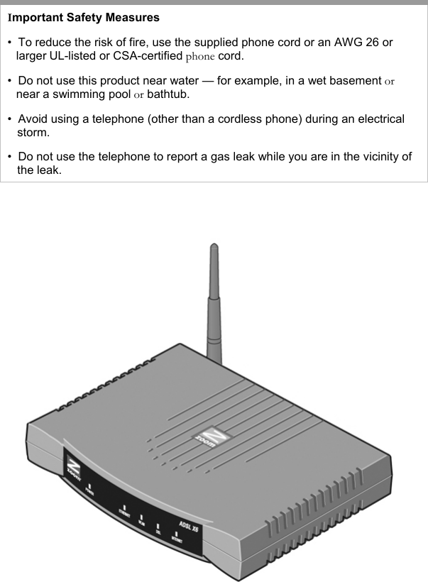   Important Safety Measures •  To reduce the risk of fire, use the supplied phone cord or an AWG 26 or    larger UL-listed or CSA-certified phone cord. •  Do not use this product near water — for example, in a wet basement or    near a swimming pool or bathtub. •  Avoid using a telephone (other than a cordless phone) during an electrical     storm.  •  Do not use the telephone to report a gas leak while you are in the vicinity of     the leak.    