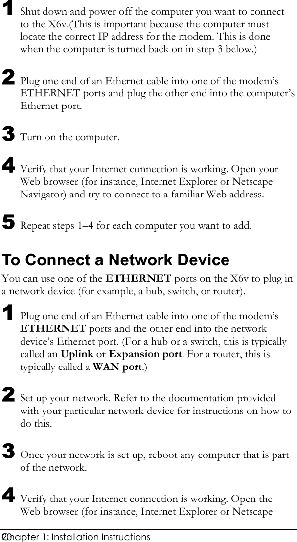  Chapter 1: Installation Instructions     201 Shut down and power off the computer you want to connect to the X6v.(This is important because the computer must locate the correct IP address for the modem. This is done when the computer is turned back on in step 3 below.) 2 Plug one end of an Ethernet cable into one of the modem’s ETHERNET ports and plug the other end into the computer’s Ethernet port. 3 Turn on the computer. 4 Verify that your Internet connection is working. Open your Web browser (for instance, Internet Explorer or Netscape Navigator) and try to connect to a familiar Web address. 5 Repeat steps 1–4 for each computer you want to add. To Connect a Network Device You can use one of the ETHERNET ports on the X6v to plug in a network device (for example, a hub, switch, or router). 1 Plug one end of an Ethernet cable into one of the modem’s ETHERNET ports and the other end into the network device’s Ethernet port. (For a hub or a switch, this is typically called an Uplink or Expansion port. For a router, this is typically called a WAN port.) 2 Set up your network. Refer to the documentation provided with your particular network device for instructions on how to do this. 3 Once your network is set up, reboot any computer that is part of the network. 4 Verify that your Internet connection is working. Open the Web browser (for instance, Internet Explorer or Netscape 