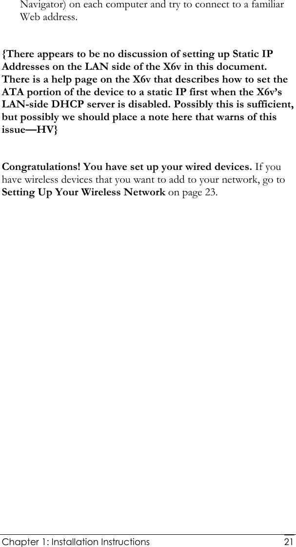  Chapter 1: Installation Instructions     21Navigator) on each computer and try to connect to a familiar Web address.  {There appears to be no discussion of setting up Static IP Addresses on the LAN side of the X6v in this document. There is a help page on the X6v that describes how to set the ATA portion of the device to a static IP first when the X6v’s LAN-side DHCP server is disabled. Possibly this is sufficient, but possibly we should place a note here that warns of this issue—HV}  Congratulations! You have set up your wired devices. If you have wireless devices that you want to add to your network, go to Setting Up Your Wireless Network on page 23. 