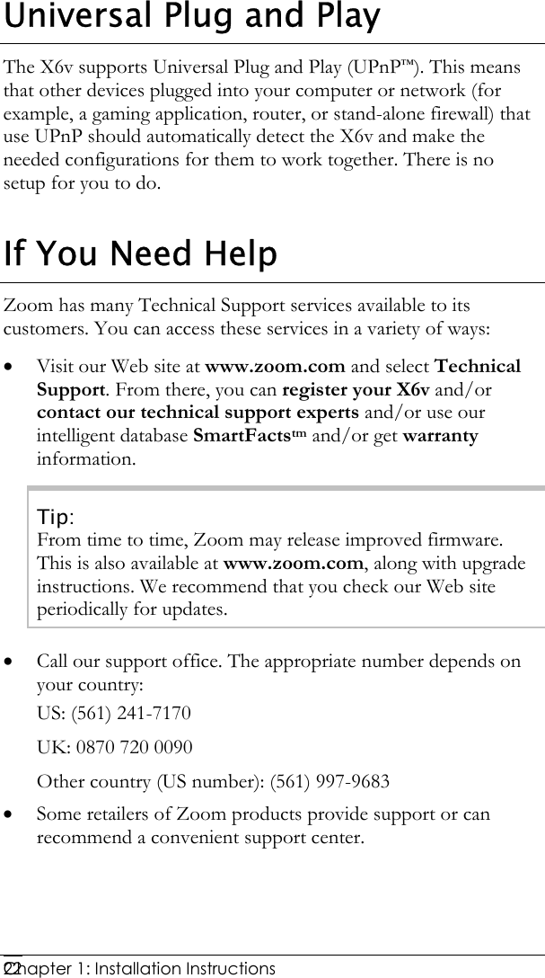  Chapter 1: Installation Instructions     22Universal Plug and Play The X6v supports Universal Plug and Play (UPnP™). This means that other devices plugged into your computer or network (for example, a gaming application, router, or stand-alone firewall) that use UPnP should automatically detect the X6v and make the needed configurations for them to work together. There is no setup for you to do. If You Need Help Zoom has many Technical Support services available to its customers. You can access these services in a variety of ways: • Visit our Web site at www.zoom.com and select Technical Support. From there, you can register your X6v and/or contact our technical support experts and/or use our intelligent database SmartFactstm and/or get warranty information. Tip: From time to time, Zoom may release improved firmware. This is also available at www.zoom.com, along with upgrade instructions. We recommend that you check our Web site periodically for updates. • Call our support office. The appropriate number depends on your country: US: (561) 241-7170 UK: 0870 720 0090 Other country (US number): (561) 997-9683 • Some retailers of Zoom products provide support or can recommend a convenient support center.  
