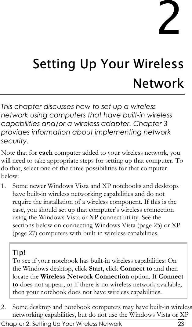  Chapter 2: Setting Up Your Wireless Network   232 Setting Up Your Wireless Network This chapter discusses how to set up a wireless network using computers that have built-in wireless capabilities and/or a wireless adapter. Chapter 3 provides information about implementing network security.  Note that for each computer added to your wireless network, you will need to take appropriate steps for setting up that computer. To do that, select one of the three possibilities for that computer below: 1. Some newer Windows Vista and XP notebooks and desktops have built-in wireless networking capabilities and do not require the installation of a wireless component. If this is the case, you should set up that computer’s wireless connection using the Windows Vista or XP connect utility. See the sections below on connecting Windows Vista (page 25) or XP (page 27) computers with built-in wireless capabilities. Tip! To see if your notebook has built-in wireless capabilities: On the Windows desktop, click Start, click Connect to and then locate the Wireless Network Connection option. If Connect to does not appear, or if there is no wireless network available, then your notebook does not have wireless capabilities. 2. Some desktop and notebook computers may have built-in wireless networking capabilities, but do not use the Windows Vista or XP 