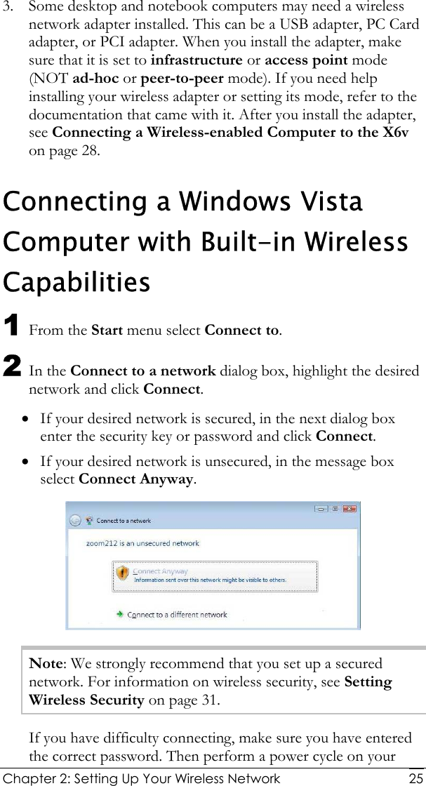  Chapter 2: Setting Up Your Wireless Network   253. Some desktop and notebook computers may need a wireless network adapter installed. This can be a USB adapter, PC Card adapter, or PCI adapter. When you install the adapter, make sure that it is set to infrastructure or access point mode (NOT ad-hoc or peer-to-peer mode). If you need help installing your wireless adapter or setting its mode, refer to the documentation that came with it. After you install the adapter, see Connecting a Wireless-enabled Computer to the X6v on page 28. Connecting a Windows Vista Computer with Built-in Wireless Capabilities 1 From the Start menu select Connect to. 2 In the Connect to a network dialog box, highlight the desired network and click Connect. • If your desired network is secured, in the next dialog box enter the security key or password and click Connect. • If your desired network is unsecured, in the message box select Connect Anyway.  Note: We strongly recommend that you set up a secured network. For information on wireless security, see Setting Wireless Security on page 31. If you have difficulty connecting, make sure you have entered the correct password. Then perform a power cycle on your 