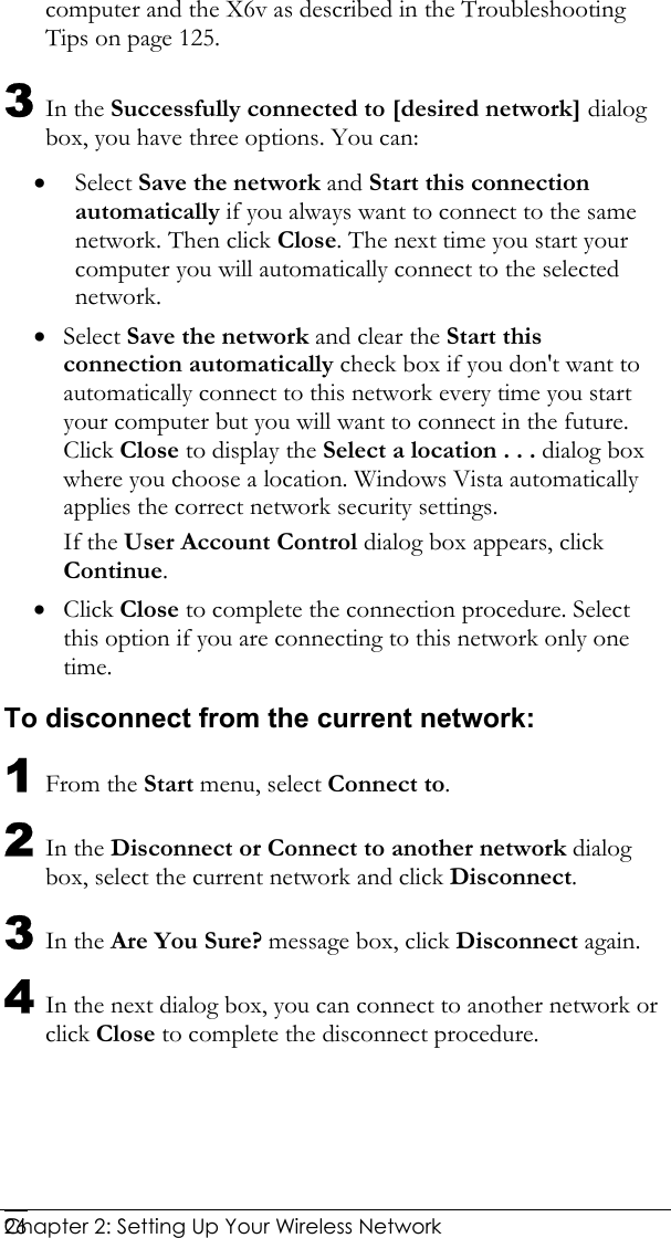  Chapter 2: Setting Up Your Wireless Network   26computer and the X6v as described in the Troubleshooting Tips on page 125. 3 In the Successfully connected to [desired network] dialog box, you have three options. You can: • Select Save the network and Start this connection automatically if you always want to connect to the same network. Then click Close. The next time you start your computer you will automatically connect to the selected network.  • Select Save the network and clear the Start this connection automatically check box if you don&apos;t want to automatically connect to this network every time you start your computer but you will want to connect in the future. Click Close to display the Select a location . . . dialog box where you choose a location. Windows Vista automatically applies the correct network security settings. If the User Account Control dialog box appears, click Continue. • Click Close to complete the connection procedure. Select this option if you are connecting to this network only one time. To disconnect from the current network: 1 From the Start menu, select Connect to. 2 In the Disconnect or Connect to another network dialog box, select the current network and click Disconnect. 3 In the Are You Sure? message box, click Disconnect again. 4 In the next dialog box, you can connect to another network or click Close to complete the disconnect procedure. 